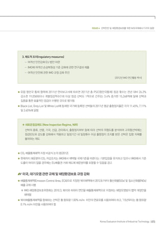 ISSUE 4 선박안전 및 해양환경보호를 위한 IMO(국제해사기구)의 동향
073Korea Evaluation Institute of Industrial Technology
3. 제도적 조치(regulatory measures)
- 여객선 안전강화 EU 법안 마련
- IMO에 여객선 손상복원성 기준 강화에 관한 연구결과 제출
- 여객선 안전에 관한 IMO 규정 강화 추진
(2012년 IMO 연간활동 백서)
유럽 항만국 통제 협력체 2011년 연차보고서에 따르면 2011년 총 PSC(항만국통제) 점검 횟수는 전년 대비 26.2%
감소한 19,058회이나 개별점검척수(1회 이상 점검 선박도 1척으로 간주)는 3.4% 증가한 15,268척에 달해 선택과
집중을 통한 효율적인 점검이 수행된 것으로 평가됨
Black List, Grey List 및 White List에 등재된 국가에 등록된 선박들의 2011년 평균 출항정지율은 각각 11.45%, 7.11%
및 2.65%에 달함
◈ 새로운점검제도 (New Inspection Regime, NIR)
선박의 종류, 선령, 기국, 선급, 관리회사, 출항정지여부 등에 따라 선박의 위험도를 분석하여 고위험선박에는
점검빈도와 강도를 강화해서 적용하고 일정기간 내 일정횟수 이상 출항정지 조치를 받은 선박은 입항 자체를
불허하는 제도
CO2 배출통제해역 지정 비공식 논의 중(2012)
현재까지 해운분야 CO2 저감조치는 IMO에서 채택될 국제기준을 따른다는 기본입장을 유지하고 있으나 IMO에서 기준
도출이 여의치 않을 경우에는 EU배출권 거래 제도에 해운분야를 포함할 수 있음을 경고
미국, 대기오염 관련 규제 및 해양환경보호 규정 강화
배출통제해역(Emission Control Area, ECA)으로 지정된 북미해역에서 2012.8.1부터 황산화물(SOx) 및 질소산화물(NOx)
배출 규제 시행
※ IMO 해양환경보호위원회는 2010.3, 북미와 하와이 연안을 배출통제해역으로 지정하는 해양오염방지 협약 개정안을
채택함
북미배출통제해역을 항해하는 선박은 황 함유량 1.00% m/m 미만의 연료유를 사용하여야 하고, ’15년부터는 황 함유량
0.1% m/m 미만을 사용하여야 함
 