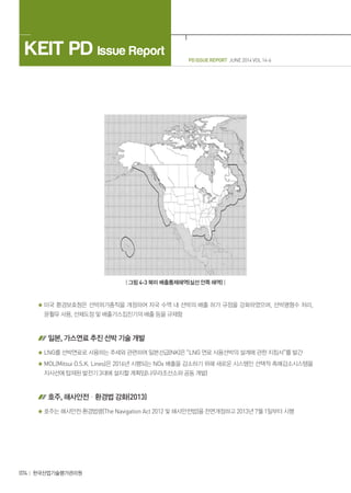 PD ISSUE REPORT JUNE 2014 VOL 14-6
KEIT PD Issue Report
074 한국산업기술평가관리원
| 그림 4-3 북미 배출통제해역(실선 안쪽 해역) |
미국 환경보호청은 선박허가총칙을 개정하여 자국 수역 내 선박의 배출 허가 규정을 강화하였으며, 선박평형수 처리,
윤활유 사용, 선체도장 및 배출가스집진기의 배출 등을 규제함
일본, 가스연료 추진 선박 기술 개발
LNG를 선박연료로 사용하는 추세와 관련하여 일본선급(NK)은 “LNG 연료 사용선박의 설계에 관한 지침서”를 발간
MOL(Mitsui O.S.K. Lines)은 2016년 시행되는 NOx 배출을 감소하기 위해 새로운 시스템인 선택적 촉매감소시스템을
자사선에 탑재된 발전기 3대에 설치할 계획임(나무라조선소와 공동 개발)
호주, 해사안전ㆍ환경법 강화(2013)
호주는 해사안전·환경법령(The Navigation Act 2012 및 해사안전법)을 전면개정하고 2013년 7월 1일부터 시행
 