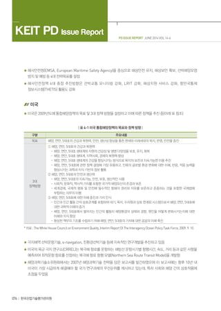 PD ISSUE REPORT JUNE 2014 VOL 14-6
KEIT PD Issue Report
076 한국산업기술평가관리원
해사안전청(EMSA, European Maritime Safety Agency)을 중심으로 해상안전 유지, 해상보안 확보, 선박해양오염
방지 및 예방 등 4대 전략목표를 설정
해사안전정책 4대 중점 추진방향은 선박교통 모니터링 강화, LRIT 강화, 해상지원 서비스 강화, 항만국통제
정보시스템(THETIS) 활용도 강화
미국
미국은 2009년도에 통합해양정책의 목표 및 3대 정책 방향을 설정하고 이에 따른 정책을 추진 중(아래 표 참조)
| 표 4-1 미국 통합해양정책의 목표와 정책 방향 |
구분 주요내용
목표 해양, 연안, 5대호의 건강과 복원력, 안전, 생산성 향상을 통한 현재와 미래세대의 복지, 번영, 안전을 증진
3대
정책방향
① 해양, 연안, 5대호의 건강과 복원력
· 해양, 연안, 5대호 생태계와 자원의 건강성 및 생명 다양성을 보호, 유지, 회복
· 해양, 연안, 5대호 생태계, 지역사회, 경제의 복원력 향상
· 해양, 연안, 5대호 생태계의 건강을 향상시키는 방식으로 육지의 보전과 지속가능한 이용 추진
· 해양, 연안, 5대호에 관한 정책 결정에 가장 유용하고, 인류의 글로벌 환경 변화에 대한 이해, 반응, 적응 능력을
향상시키는 과학과 지식 기반의 정보 활용
② 해양, 연안, 5대호의 안전과 생산력
· 해양, 연안, 5대호의 지속가능, 안전, 보호, 생산적인 사용
· 사회적, 문화적, 역사적 가치를 포함한 국가적 해양유산의 존경과 보존
· 세계경제, 국제적 평화 및 안전에 필수적인 항해의 권리와 자유를 보존하고 존중하는 것을 포함한 국제법에
부합하는 의무의 이행
③ 해양, 연안, 5대호에 대한 이해 증진과 가치 인식
· 인간과 인간 활동 간의 상호관계를 포함하여 대기, 육지, 수자원과 상호 연계된 시스템으로서 해양, 연안, 5대호에
대한 과학적 이해의 증가
· 해양, 연안, 5대호에서 벌어지는 인간의 활동이 해양환경의 상태와 경향, 원인을 어떻게 변화시키는지에 대한
이해와 지식 향상
· 향상된 책무의 기초를 수립하기 위해 해양, 연안, 5대호의 가치에 대한 공공의 이해 촉진
* 자료 : The White House Council on Environment Quality, Interim Report Of The Interagency Ocean Policy Task Force, 2009. 9. 10.
극지해역 선박운항기술, e-navigation, 친환경선박기술 등에 지속적인 연구개발을 추진하고 있음
미국의 육군 극지 연구소(CRREL)는 북극해 항로를 운항하는 쇄빙선 운항시기별 항행시간, 속도, 거리 등과 같은 사항을
예측하여 최적운항 항로를 선정하는 북극해 항로 항행 모델(Northern Sea Route Transit Model)을 개발함
해양과학기술소위원회에서는 2007년 해양과학기술 전략을 담은 보고서를 발간하였으며 이 보고서에는 향후 10년 내
미국이 가장 시급하게 해결해야 할 국가 연구과제의 우선순위를 제시하고 있는데, 특히 사회와 해양 간의 상호작용에
초점을 두었음
 