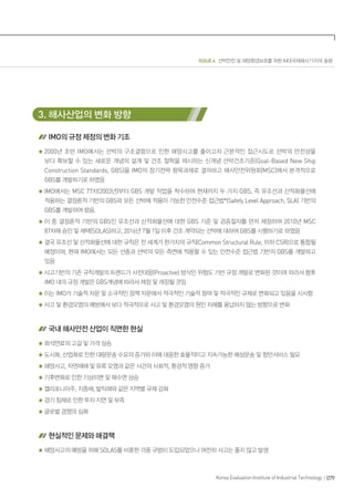 ISSUE 4 선박안전 및 해양환경보호를 위한 IMO(국제해사기구)의 동향
079Korea Evaluation Institute of Industrial Technology
3. 해사산업의 변화 방향
IMO의 규정 제정의 변화 기조
2000년 초반 IMO에서는 선박의 구조결함으로 인한 해양사고를 줄이고자 근본적인 접근시도로 선박의 안전성을
보다 확보할 수 있는 새로운 개념의 설계 및 건조 철학을 제시하는 신개념 선박건조기준(Goal-Based New Ship
Construction Standards, GBS)을 IMO의 장기전략 항목과제로 결의하고 해사안전위원회(MSC)에서 본격적으로
GBS를 개발하기로 하였음
IMO에서는 MSC 77차(2003년)부터 GBS 개발 작업을 착수하여 현재까지 두 가지 GBS, 즉 유조선과 산적화물선에
적용하는 결정론적 기반의 GBS와 모든 선박에 적용이 가능한 안전수준 접근법*(Safety Level Approach, SLA) 기반의
GBS를 개발하여 왔음.
이 중 결정론적 기반의 GBS인 유조선과 산적화물선에 대한 GBS 기준 및 검증절차를 먼저 제정하여 2010년 MSC
87차에 승인 및 채택(SOLAS)하고, 2016년 7월 1일 이후 건조 계약되는 선박에 대하여 GBS를 시행하기로 하였음
결국 유조선 및 산적화물선에 대한 규칙은 전 세계가 한가지의 규칙(Common Structural Rule, 이하 CSR)으로 통합될
예정이며, 현재 IMO에서는 모든 선종과 선박의 모든 측면에 적용할 수 있는 안전수준 접근법 기반의 GBS를 개발하고
있음
사고기반의 기존 규칙개발의 트렌드가 사전대응(Proactive) 방식인 위험도 기반 규정 개발로 변화된 것이며 따라서 향후
IMO 내의 규정 개발은 GBS개념에 따라서 제정 및 개정될 것임
이는 IMO가 기술적 자문 및 소극적인 정책 자문에서 적극적인 기술적 참여 및 적극적인 규제로 변화되고 있음을 시사함
사고 및 환경오염의 예방에서 보다 적극적으로 사고 및 환경오염의 원인 자체를 용납하지 않는 방향으로 변화
국내 해사안전 산업이 직면한 현실
화석연료의 고갈 및 가격 상승
도시화, 산업화로 인한 대량운송 수요의 증가와 이에 대응한 효율적이고 지속가능한 해상운송 및 항만서비스 필요
해양사고, 자연재해 및 유류 오염과 같은 사건의 사회적, 환경적 영향 증가
기후변화로 인한 기상이변 및 해수면 상승
캘리포니아주, 지중해, 발틱해와 같은 지역별 규제 강화
경기 침체로 인한 투자 지연 및 부족
글로벌 경쟁의 심화
현실적인 문제와 해결책
해양사고의 예방을 위해 SOLAS를 비롯한 각종 규범이 도입되었으나 여전히 사고는 줄지 않고 발생
 
