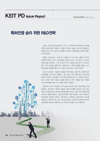 한국산업기술평가관리원008
PD ISSUE REPORT JUNE VOL 14-6KEIT PD Issue Report
특허전쟁 승리 위한 R&D전략
세계는 지금 특허전쟁 중이다. 국가 간 자유무역이 확대되면서 특허를
앞세워 경쟁기업을 견제하고 시장을 지키려는 싸움이 갈수록 치열해지는
양상을 보이고 있다. 넓어진 경제영토 만큼이나 특허분쟁에 연루될 위험도
크게 증가했다.
애플과 삼성전자는 스마트폰 시장을 두고 몇 년째 사활을 건 특허
전쟁을 이어오고 있다. 특허괴물로 알려진 NPE는 지난해만 3,134건의
특허소송을 제기했고 그 중 334건이 우리 기업을 대상으로 한 것이라고
한다. 자칫 R&D를 성공적으로 완료하고도 시장에 제품을 내놓는 순간
특허소송에 휘말릴 위험이 어느 때보다 높아졌다는 것을 의미한다.
앞으로 글로벌 기업들은 촘촘한 특허망을 이용하여 경쟁기업의
시장진출을 저지하는데 총력을 다 할 것이다. 또한 한발 앞선 아이디어와
특허로 무장한 사냥꾼들은 우리기업의 발목을 잡아 큰 수익을 내겠다고
벼르고 있을 것이다. 새로운 시장을 확보하기 위한 기업들은 점차 치열해
지는 특허전쟁을 피해 가기 어려울 것으로 전망된다.
경쟁사와 NPE의 먹잇감이 되지 않도록 철저한 R&D 특허전략을 수립
해야한다. 특허전략 수립이란 동일한 기술적 과제를 대상으로 하는 특허
중에서 미래에 문제가 될 만한 장벽특허를 찾아내고 이에 대한 대응방안을
모색하는 행위를 말한다. 그럼 특허전략은 언제 수립하는 것이 최선일까?
특허전략은 R&D를 기획하고 마무리하는 단계에서도 필요하지만, R&D를
수행하는 단계에서 짜는 것이 더욱 효과적이다. 왜냐하면 장벽특허에 대한
대응전략을 R&D를 수행하면서 다각적으로 모색할 수 있기 때문이다.
 