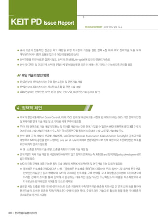 PD ISSUE REPORT JUNE 2014 VOL 14-6
KEIT PD Issue Report
080 한국산업기술평가관리원
규제 기준의 전통적인 접근은 사고 예방을 위한 최소한의 기준을 정한 경제 4장 해사 주요 전략기술 도출 우가
대부분이어서 나름의 효용은 있으나 여전히 불완전한 상태
선박안전을 위한 새로운 접근이 필요, 선박의 전 생애(Life-cycle)에 걸친 안전관리가 중요
선박의 디자인 및 건조단계, 선박의 운항단계 및 비상상황 등 모든 단계에서 위기관리가 가능하도록 관리할 필요
해양 기술의 발전 방향
1947년부터 1994년까지는 주로 장비표준화 및 관련기술 개발
1994년부터 2001년까지는 시스템 표준화 및 관련 기술 개발
2002년부터는 선박안전, 보안, 환경, 정보, 인터모달, 해사안전기술 등으로 발전
4. 정책적 제언
각국의 항만국통제(Port State Control, 이하 PSC) 강화 및 해상사고를 사전에 방지하고자하는 GBS 기반 선박의 안전
설계에 따른 연계 기술 개발 및 초기 대응 체계 구축이 필요함
우리나라 단독으로 기술 개발의 당위성 및 의제를 개발하는 것은 한계가 있을 수 있으며 IMO 회원국에 공감대를 이루기
어려우므로 기술 개발 단계에서 주도적인 국제공동연구를 통하여 외국과의 기술 교류 및 기술개발 주도
선박 설계 규칙 개발이 선급별 개발에서, IACS(International Association Classification Society)가 공통규칙을
개발하고 IMO의 승인을 받아 시행하는 one set of rule의 체제로 변환되었으므로 이에 대한 아국 조선해양산업 보호를
위한 체계적 연구가 필요함
※ 예 : 선종별 최적화 기술 개발, 선종별 특화된 기자재 기술 개발 등
연구개발이 자체 기술 개발 및 사업화에만 머무르지 않고 정책과 연계하는 즉,RBDand 정책개발(policydevelopment)로
발전 모델 필요
IMO의 각종 규제에 대응 가능한 최적 기술 개발의 차원에서 정책반영 및 연구개발 기능 강화가 필요함
※ 국제해운 탄소배출규제(2013년 시행, “국제해운 탄소배출 헙약”)에 대응하여 우리 정부는 2013년에 한국선급,
선박안전기술공단 등과 협력하여 IMO의 국제해운 탄소배출 규제 협약을 국내 해양환경관리법에 도입하였으며
이러한 선제적 조치를 통해 선박에서 발생하는 대표적인 온실가스인 이산화탄소의 배출을 최소화함으로써
지구온난화 방지에 많은 기여를 할 것으로 예측됨
글로벌 시장 진출을 위한 국제수준의 테스트·인증 지원체계 구축/연구개발-표준화 지원사업 간 연계 강화 등을 통하여
원천기술의 조속한 표준화 지원/국제표준기구에의 참여 확대, 주요국과의 기술교류 활성화 등을 통한 국내표준의
국제표준화 추진이 시급함
 