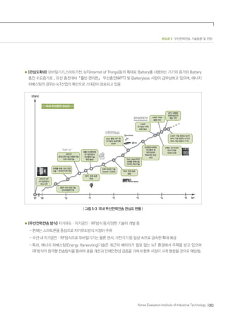 ISSUE 5 무선전력전송 기술동향 및 전망
083Korea Evaluation Institute of Industrial Technology
(관심도확대) 모바일기기,스마트가전, IoT(Internet of Things)등의 확대로 Battery를 사용하는 기기의 증가와 Battery
충전 수요증가로 , 유선 충전대비『훨씬 편리한』 무선충전(WPT) 및 Batteryless 시장이 급부상하고 있으며, 에너지
하베스팅의 경우는 IoT산업의 확산으로 기대감이 상승되고 있음
‘ ’
‘
’
’09’07 ’10 ’11 ’12 ’13 ’14 ’15 (yr)
| 그림 5-3 국내 무선전력전송 관심도 현황 |
(무선전력전송 방식) 자기유도ㆍ자기공진ㆍRF방식 등 다양한 기술이 개발 중
- 현재는 스마트폰을 중심으로 자기유도방식 시장이 주류
- 수년 내 자기공진ㆍRF방식으로 모바일기기는 물론 센서, 가전기기 등 일상 속으로 급속한 확대 예상
- 특히, 에너지 하베스팅(Energy Harvesting)기술은 최근의 배터리가 필요 없는 IoT 환경에서 주목을 받고 있으며
RF방식의 원격형 전송방식을 통하여 효율 개선과 인체안전성 검증을 거쳐서 향후 시장이 크게 형성될 것으로 예상됨.
 