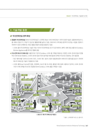 ISSUE 5 무선전력전송 기술동향 및 전망
087Korea Evaluation Institute of Industrial Technology
2. 기술개발 동향
무선전력전송 영역 확장
(중출력 무선전력전송) 현재 무선전력전송은 소전력(5 Watt 이하) 휴대단말기 위주의 충전기술로 상용화되어있으나,
홈 내에서 정보기기, 주방기기 등으로 활용범위를 넓히고 있음, 이에 따라 수백 W급 중전력 무선전송 시장을 선점하기
위하여 각 표준 단체에서는 워킹그룹을 만들어 표준을 정립하고 있음
- 스마트 홈의 무선전력전송 기술은 주방 가전의 무선전력전송 요구가 증가하면서, WPC 내에 워킹그룹으로 Cordless
Kitchen Appliances를 2013년 3월에 설립
(극소전력 에너지 하베스팅) 사물인터넷 기반의 Cordless 스마트 홈 구축을 위해서는 다양한 스마트 센서와 정보가전을
무선 네트워크로 연결하고, 스마트 센서와 정보가전의 동작을 위해 필요한 전력은 무선으로 전달하는 것이 필요함
- 최근 웨어러블 디바이스(스마트 와치, 스마트 밴드 등)의 산업이 활성화되면서 배터리의 생존성을 늘리기 위하여
에너지 하베스팅 기술이 각광을 받고 있음
- 스마트 홈(Smart Home)은 방범, 조명제어, 실시간 홈 모니터링, 출입문 제어 등에 사용되고 있으며, 스마트 센서와
가전기기에 전력을 무선으로 전달함으로써 Cordless 스마트 홈을 구축할 수 있음
| 그림 5-5 에너지 하베스팅 개념도 |
* 출처 : 닛케이BP 비즈니스 총서 01
 