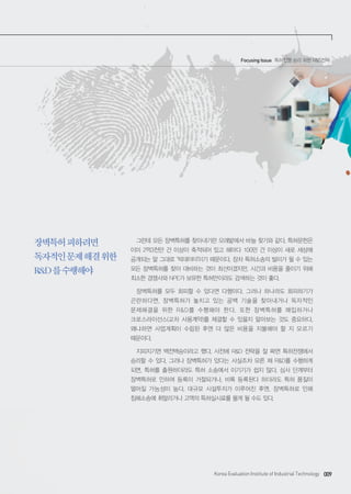 Korea Evaluation Institute of Industrial Technology 009
장벽특허피하려면
독자적인문제해결위한
R&D를수행해야
그런데 모든 장벽특허를 찾아내기란 모래밭에서 바늘 찾기와 같다. 특허문헌은
이미 2억3천만 건 이상이 축적되어 있고 해마다 100만 건 이상이 새로 세상에
공개되는 말 그대로 ‘빅데이터’이기 때문이다. 장차 특허소송의 빌미가 될 수 있는
모든 장벽특허를 찾아 대비하는 것이 최선이겠지만, 시간과 비용을 줄이기 위해
최소한 경쟁사와 NPE가 보유한 특허만이라도 검색하는 것이 좋다.
장벽특허를 모두 회피할 수 있다면 다행이다. 그러나 하나라도 회피하기가
곤란하다면, 장벽특허가 놓치고 있는 공백 기술을 찾아내거나 독자적인
문제해결을 위한 R&D를 수행해야 한다. 또한 장벽특허를 매입하거나
크로스라이선스(교차 사용계약)를 체결할 수 있을지 알아보는 것도 중요하다.
왜냐하면 사업계획이 수립된 후엔 더 많은 비용을 지불해야 할 지 모르기
때문이다.
지피지기면 백전백승이라고 했다. 사전에 R&D 전략을 잘 짜면 특허전쟁에서
승리할 수 있다. 그러나 장벽특허가 있다는 사실조차 모른 채 R&D를 수행하게
되면, 특허를 출원하더라도 특허 소송에서 이기기가 쉽지 않다. 심사 단계부터
장벽특허로 인하여 등록이 거절되거나, 비록 등록된다 하더라도 특허 품질이
떨어질 가능성이 높다. 대규모 시설투자가 이루어진 후엔, 장벽특허로 인해
침해소송에 휘말리거나 고액의 특허실시료를 물게 될 수도 있다.
Focusing Issue 특허전쟁 승리 위한 R&D전략
 