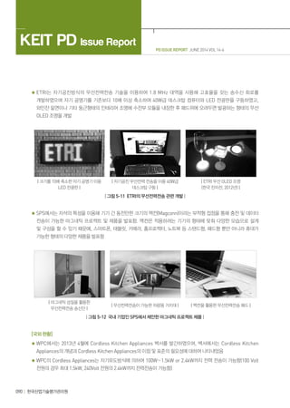 PD ISSUE REPORT JUNE 2014 VOL 14-6
KEIT PD Issue Report
090 한국산업기술평가관리원
ETRI는 자기공진방식의 무선전력전송 기술을 이용하여 1.8 MHz 대역을 사용해 고효율을 갖는 송수신 회로를
개발하였으며 자기 공명기를 기존보다 10배 이상 축소하여 40W급 데스크탑 컴퓨터와 LED 전광판을 구동하였고,
와인잔 밑면이나 기타 둥근형태의 인테리어 조명에 수전부 모듈을 내장한 후 패드위에 오려두면 발광하는 형태의 무선
OLED 조명을 개발
| 크기를 10배 축소한 자기 공명기 이용
LED 전광판 |
| 자기공진 무선전력 전송을 이용 40W급
데스크탑 구동 |
| ETRI 무선 OLED 조명
(한국 전자전, 2012년) |
| 그림 5-11 ETRI의 무선전력전송 관련 개발 |
SPS에서는 자석의 특성을 이용해 기기 간 동전만한 크기의 맥컨(Magconn)이라는 부착형 접점을 통해 충전 및 데이터
전송이 가능한 마그네틱 프로젝트 및 제품을 발표함. 맥컨은 적용하려는 기기의 형태에 맞춰 다양한 모습으로 설계
및 구성을 할 수 있기 때문에, 스마트폰, 태블릿, 카메라, 홈프로젝터, 노트북 등 스탠드형, 패드형 뿐만 아니라 휴대가
가능한 형태의 다양한 제품을 발표함
| 마그네틱 성질을 활용한
무선전력전송 송신단 |
| 무선전력전송이 가능한 차량용 거치대 | | 맥컨을 활용한 무선전력전송 패드 |
| 그림 5-12 국내 기업인 SPS에서 제안한 마그네틱 프로젝트 제품 |
[국외 현황]
WPC에서는 2013년 4월에 Cordless Kitchen Appliances 백서를 발간하였으며, 백서에서는 Cordless Kitchen
Appliances의 개념과 Cordless Kitchen Appliances의 이점 및 표준의 필요성에 대하여 나타내었음
WPC의 Cordless Appliances는 자기유도방식에 의하여 100W∼1.5kW or 2.4kW까지 전력 전송이 가능함(100 Volt
전원의 경우 최대 1.5kW, 240Volt 전원의 2.4kW까지 전력전송이 가능함)
 