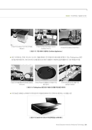 ISSUE 5 무선전력전송 기술동향 및 전망
091Korea Evaluation Institute of Industrial Technology
| Haier의 Cordless 믹서기와 전기밥솥,
Wuwei |
| Haier의 Inductive Power Source
Cordless 믹서기 |
| Fulton의 Cordless Smart Pan |
| 그림 5-13 가정 내에서 사용하는 Cordless Appliances |
최근 미국에서는 언제, 어디서나 도시의 기물을 통해서 전기자동차의 배터리를 충전할 수 있는 Publiquitous 충전
방식을 제안하였으며, 사회 인프라인 도로를 충전소로 한번 더 활용하기 때문에 공공재 활용의 또 다른 측면을 부각함
| 공공 인프라를 활용하여 충전을 공급받는
아이디어 |
| Hevo Power의 맨홀형 전기자동차 무선
충전 장치 |
| 뉴욕시에 실제 설치된 맨홀 뚜껑
충전방식 HEVO |
| 그림 5-14 Publiquitous 충전 방식 개념도 및 맨홀 뚜껑 충전 HEVO |
미국 Dell은 45W급 노트북에 자기유도방식의 코일을 탑재하여 무선 전력으로 충전하는 시스템을 시판
| 그림 5-15 Dell의 자기 유도식 무선전력전송 노트북 패드 |
 