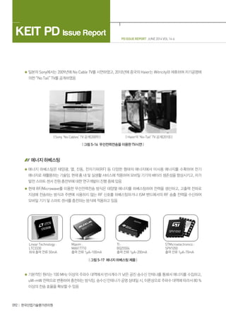 PD ISSUE REPORT JUNE 2014 VOL 14-6
KEIT PD Issue Report
092 한국산업기술평가관리원
일본의 Sony에서는 2009년에 No Cable TV를 시연하였고, 2010년에 중국의 Haier는 Witricity와 제휴하여 자기공명에
의한 “No Tail” TV를 공개하였음
| Sony ‘No Cables’ TV 공개(2009) | | Haier의 ‘No-Tail’ TV 공개(2010) |
| 그림 5-16 무선전력전송을 이용한 TV시연 |
에너지 하베스팅
에너지 하베스팅은 태양광, 열, 진동, 전자기파(RF) 등 다양한 형태의 에너지에서 미사용 에너지를 수확하여 전기
에너지로 재활용하는 기술임. 현재 홈 내 및 실생활 서비스에 적용하여 모바일 기기의 배터리 생존성을 향상시키고, 자가
발전 스마트 센서 전원 충전부에 대한 연구개발이 진행 중에 있음
현재 RF/Microwave를 이용한 무선전력전송 방식은 태양열 에너지를 하베스팅하여 전력을 생산하고, 고출력 전파로
지상에 전송하는 방식과 주변에 사용하지 않는 RF 신호를 하베스팅하거나 ISM 밴드에서의 RF 송출 전력을 수신하여
모바일 기기 및 스마트 센서를 충전하는 방식에 적용하고 있음
Linear Technology :
LTC3330
최대 출력 전류 50mA
Maxim :
MAX17710
출력 전류 1µA~100mA
TI :
BQ25504
출력 전류 1µA~200mA
STMicroelectronics :
SPV1050
출력 전류 1µA~70mA
| 그림 5-17 에너지 하베스팅 제품 |
기본적인 원리는 100 MHz 이상의 주파수 대역에서 반사계수가 낮은 공진 송수신 안테나를 통해서 에너지를 수집하고,
uW~mW 전력으로 변환하여 충전하는 방식임. 송수신 안테나가 공명 상태일 시, 이론상으로 주파수 대역에 따라서 80 %
이상의 전송 효율을 확보할 수 있음
 