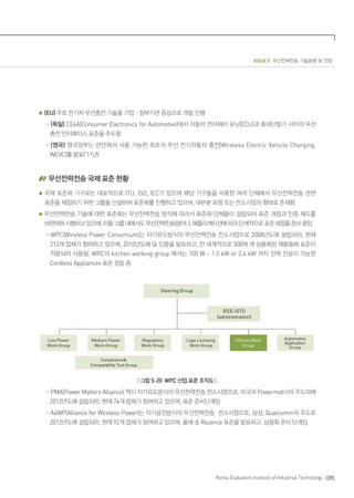 ISSUE 5 무선전력전송 기술동향 및 전망
095Korea Evaluation Institute of Industrial Technology
(EU) 주로 전기차 무선충전 기술을 기업ㆍ정부기관 중심으로 개발 진행
- (독일) CE4A(Consumer Electronics for Automotive)에서 자동차 전자제어 유닛(ECU)과 휴대단말기 사이의 무선
충전 인터페이스 표준을 주도함
- (영국) 영국정부는 런던에서 사용 가능한 최초의 무선 전기자동차 충전(Wireless Electric Vehicle Charging,
WEVC)를 발표(’11년)
무선전력전송 국제 표준 현황
국제 표준화 기구로는 대표적으로 ITU, ISO, IEC가 있으며 해당 기구들을 비롯한 여러 단체에서 무선전력전송 관련
표준을 제정하기 위한 그룹을 신설하여 표준화를 진행하고 있으며, 대부분 포럼 또는 컨소시엄의 형태로 존재함
무선전력전송 기술에 대한 표준화는 무선전력전송 방식에 따라서 표준화 단체들이 설립되어 표준 개정과 인증 제도를
마련하여시행하고있으며,이들그룹내에서도무선전력전송량이나,애플리케이션에따라단계적으로표준제정을준비중임
- WPC(Wireless Power Consortium)는 자기유도방식의 무선전력전송 컨소시엄으로 2008년도에 설립되어, 현재
213개 업체가 참여하고 있으며, 2010년도에 Qi 인증을 발표하고, 전 세계적으로 500여 개 상용화된 제품들에 표준이
적용되어 사용됨. WPC의 kitchen working group 에서는 100 W ~ 1.5 kW or 2.4 kW 까지 전력 전송이 가능한
Cordless Appliances 표준 정립 중
Steering Group
IEEE-ISTO
(administration)
Low Power
Work Group
Medium Power
Work Group
Compliance
Compatibility Test Group
Regulatory
Work Group
Logo Licensing
Work Group
Automotive
Application
Group
Kitchen Work
Group
| 그림 5-20 WPC 산업 표준 조직도 |
- PMA(Power Matters Alliance) 역시 자기유도방식의 무선전력전송 컨소시엄으로, 미국의 Powermat사의 주도하에
2012년도에 설립되어, 현재 74개 업체가 참여하고 있으며, 표준 준비단계임
- A4WP(Alliance for Wireless Power)는 자기공진방식의 무선전력전송 컨소시엄으로, 삼성, Qualcomm의 주도로
2012년도에 설립되어, 현재 92개 업체가 참여하고 있으며, 올해 초 Rezence 표준을 발표하고, 상용화 준비 단계임
 