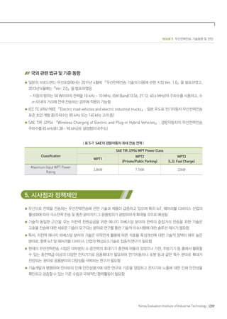 ISSUE 5 무선전력전송 기술동향 및 전망
099Korea Evaluation Institute of Industrial Technology
국외 관련 법규 및 기준 동향
일본의 브로드밴드 무선포럼에서는 2011년 4월에 『무선전력전송 기술의 이용에 관한 지침 Ver. 1.0』을 발표하였고,
2013년 4월에는『Ver. 2.0』을 발표하였음
- 지침의 범위는 50 W이하의 전력을 10 kHz ~ 10 MHz, ISM Band(13.56, 27.12, 40.6 MHz)의 주파수를 사용하고, 수
m 이내의 거리에 전력 전송하는 경우에 적용이 가능함
IEC TC 69(61980) 『Electric road vehicles and electric industrial trucks』: 일본 주도로 전기자동차 무선전력전송
표준 초안 개발 중(주파수는 85 kHz 또는 140 kHz 고려 중)
SAE TIR J2954 『Wireless Charging of Electric and Plug-in Hybrid Vehicles』: 경량자동차의 무선전력전송
주파수를 85 kHz(81.38 ~ 90 kHz)로 설정함(미국주도)
| 표 5-7 SAE의 경량자동차 최대 전송 전력 |
Classification
SAE TIR J2954 WPT Power Class
WPT1
WPT2
(Private/Public Parking)
WPT3
(L.D. Fast Charge)
Maximum Input WPT Power
Rating
3.8kW 7.7kW 22kW
5. 시사점과 정책제안
무선으로 전력을 전송하는 무선전력전송에 관한 기술과 제품이 급증하고 있으며 특히 IoT, 웨어러블 디바이스 산업의
활성화에 따라 극소전력 전송 및 충전 분야까지 그 응용범위가 광범위하게 확대될 것으로 예상됨
기술적 동일한 근간을 갖는 저전력 전원공급을 위한 에너지 하베스팅 분야와 전력의 중장거리 전송을 위한 기술은
고효율 전송에 대한 새로운 기술이 요구되는 분야로 연구를 통한 기술적 이슈사항에 대한 솔루션 제시가 필요함
특히, 저전력 에너지 하베스팅 분야의 기술은 미약전계 활용에 따른 저효율 특성개선에 대한 기술적 장벽이 매우 높은
분야로, 향후 IoT 및 웨어러블 디바이스 산업의 핵심요소기술로 집중적 연구가 필요함
현재의 무선전력전송 시장은 대부분이 소·중전력의 휴대기기 충전에 머물러 있었으나 가전, 주방기기 등 홈에서 활용할
수 있는 중전력급 이상의 다양한 전자기기로 응용확대가 필요하며 전기자동차나 로봇 등과 같은 특수 분야로 확대가
전망되는 분야로 응용분야의 다양성을 극복하는 연구가 필요함
기술개발과 병행하여 전자파의 인체 안전성평가에 대한 연구와 기준을 정립하고 전자기파 노출에 대한 인체 안전성을
확인하고 검증할 수 있는 기준 수립과 국제적인 협력활동이 필요함
 