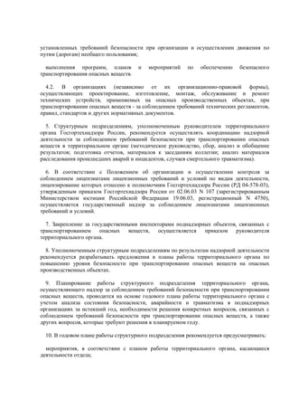 установленных требований безопасности при организации и осуществлении движения по
путям (дорогам) необщего пользования;
выполнения программ, планов и мероприятий по обеспечению безопасного
транспортирования опасных веществ.
4.2. В организациях (независимо от их организационно-правовой формы),
осуществляющих проектирование, изготовление, монтаж, обслуживание и ремонт
технических устройств, применяемых на опасных производственных объектах, при
транспортировании опасных веществ - за соблюдением требований технических регламентов,
правил, стандартов и других нормативных документов.
5. Структурным подразделениям, уполномоченным руководителем территориального
органа Госгортехнадзора России, рекомендуется осуществлять координацию надзорной
деятельности за соблюдением требований безопасности при транспортировании опасных
веществ в территориальном органе (методическое руководство, сбор, анализ и обобщение
результатов; подготовка отчетов, материалов к заседаниям коллегии; анализ материалов
расследования происшедших аварий и инцидентов, случаев смертельного травматизма).
6. В соответствии с Положением об организации и осуществлении контроля за
соблюдением лицензиатами лицензионных требований и условий по видам деятельности,
лицензирование которых отнесено к полномочиям Госгортехнадзора России (РД 04-578-03),
утвержденным приказом Госгортехнадзора России от 02.06.03 N 107 (зарегистрированным
Министерством юстиции Российской Федерации 19.06.03, регистрационный N 4750),
осуществляется государственный надзор за соблюдением лицензиатами лицензионных
требований и условий.
7. Закрепление за государственными инспекторами поднадзорных объектов, связанных с
транспортированием опасных веществ, осуществляется приказом руководителя
территориального органа.
8. Уполномоченным структурным подразделениям по результатам надзорной деятельности
рекомендуется разрабатывать предложения в планы работы территориального органа по
повышению уровня безопасности при транспортировании опасных веществ на опасных
производственных объектах.
9. Планирование работы структурного подразделения территориального органа,
осуществляющего надзор за соблюдением требований безопасности при транспортировании
опасных веществ, проводится на основе годового плана работы территориального органа с
учетом анализа состояния безопасности, аварийности и травматизма в поднадзорных
организациях за истекший год, необходимости решения конкретных вопросов, связанных с
соблюдением требований безопасности при транспортировании опасных веществ, а также
других вопросов, которые требуют решения в планируемом году.
10. В годовом плане работы структурного подразделения рекомендуется предусматривать:
мероприятия, в соответствии с планом работы территориального органа, касающиеся
деятельности отдела;
 