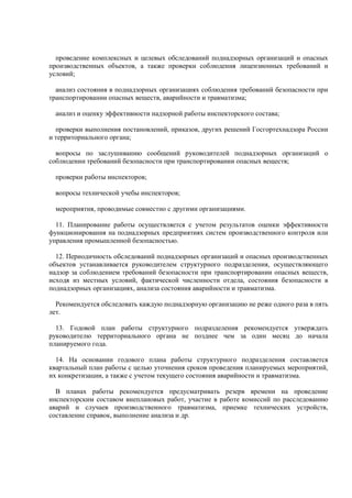 проведение комплексных и целевых обследований поднадзорных организаций и опасных
производственных объектов, а также проверки соблюдения лицензионных требований и
условий;
анализ состояния в поднадзорных организациях соблюдения требований безопасности при
транспортировании опасных веществ, аварийности и травматизма;
анализ и оценку эффективности надзорной работы инспекторского состава;
проверки выполнения постановлений, приказов, других решений Госгортехнадзора России
и территориального органа;
вопросы по заслушиванию сообщений руководителей поднадзорных организаций о
соблюдении требований безопасности при транспортировании опасных веществ;
проверки работы инспекторов;
вопросы технической учебы инспекторов;
мероприятия, проводимые совместно с другими организациями.
11. Планирование работы осуществляется с учетом результатов оценки эффективности
функционирования на поднадзорных предприятиях систем производственного контроля или
управления промышленной безопасностью.
12. Периодичность обследований поднадзорных организаций и опасных производственных
объектов устанавливается руководителем структурного подразделения, осуществляющего
надзор за соблюдением требований безопасности при транспортировании опасных веществ,
исходя из местных условий, фактической численности отдела, состояния безопасности в
поднадзорных организациях, анализа состояния аварийности и травматизма.
Рекомендуется обследовать каждую поднадзорную организацию не реже одного раза в пять
лет.
13. Годовой план работы структурного подразделения рекомендуется утверждать
руководителю территориального органа не позднее чем за один месяц до начала
планируемого года.
14. На основании годового плана работы структурного подразделения составляется
квартальный план работы с целью уточнения сроков проведения планируемых мероприятий,
их конкретизации, а также с учетом текущего состояния аварийности и травматизма.
В планах работы рекомендуется предусматривать резерв времени на проведение
инспекторским составом внеплановых работ, участие в работе комиссий по расследованию
аварий и случаев производственного травматизма, приемке технических устройств,
составление справок, выполнение анализа и др.
 