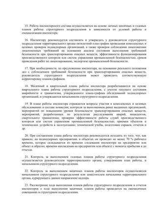 15. Работа инспекторского состава осуществляется на основе личных месячных и годовых
планов работы структурного подразделения в зависимости от условий работы и
специализации инспектора.
16. Инспектору рекомендуется составлять и утверждать у руководителя структурного
подразделения территориального органа пятилетний план-график проведения комплексных и
целевых проверок поднадзорных организаций, а также проверок соблюдения лицензиатами
лицензионных требований на основании анализа состояния выполнения требований
безопасности при транспортировании опасных веществ, эффективности функционирования
производственного контроля или систем управления промышленной безопасностью, сроков
проведения работ по лицензированию, экспертизе промышленной безопасности.
17. При необходимости, по предложению инспектора, на основании реального положения
дел с соблюдением требований безопасности при транспортировании опасных веществ,
руководитель структурного подразделения может проводить соответствующую
корректировку планов-графиков.
18. Месячный и квартальный планы работы инспектора разрабатываются на основе
квартального плана работы структурного подразделения, с учетом текущего состояния
аварийности и травматизма, утвержденного плана-графика обследований поднадзорных
организаций, и утверждаются начальником структурного подразделения.
19. В плане работы инспектора отражаются вопросы участия в комплексных и целевых
обследованиях в составе комиссии; контроля за выполнением ранее выданных предписаний,
мероприятий по повышению уровня безопасности транспортирования опасных веществ,
мероприятий, разработанных по результатам расследования аварий, инцидентов,
смертельного травматизма; проверки эффективности работы служб производственного
контроля или систем управления промышленной безопасностью; приемки объектов и
технических устройств в эксплуатацию; технической учебы, подготовки справок, отчетов и
др.
20. При составлении плана работы инспектора рекомендуется исходить из того, что, как
правило, на поднадзорных предприятиях и объектах он проводит не менее 70 % рабочего
времени, которое складывается из времени следования инспектора на предприятие или
объект и обратно, времени нахождения на предприятии или объекте с момента прибытия и до
отъезда.
21. Контроль за выполнением годовых планов работы структурного подразделения
осуществляется руководителем территориального органа, утвердившим план работы, и
начальником структурного подразделения.
22. Контроль за выполнением месячных планов работы инспекторов осуществляется
начальником структурного подразделения или заместителем начальника территориального
органа, курирующего данное направление надзора.
23. Рассмотрение хода выполнения планов работы структурного подразделения и отчетов
инспекторов о ходе выполнения месячных планов работы проводится на ежемесячных
совещаниях в структурном подразделении.
 