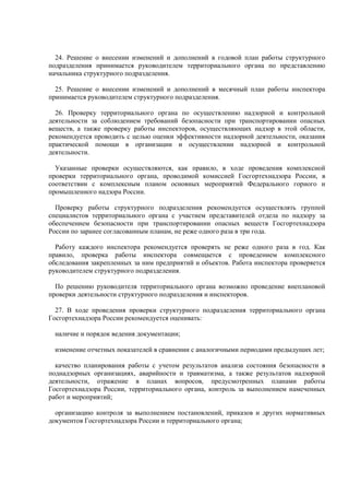 24. Решение о внесении изменений и дополнений в годовой план работы структурного
подразделения принимается руководителем территориального органа по представлению
начальника структурного подразделения.
25. Решение о внесении изменений и дополнений в месячный план работы инспектора
принимается руководителем структурного подразделения.
26. Проверку территориального органа по осуществлению надзорной и контрольной
деятельности за соблюдением требований безопасности при транспортировании опасных
веществ, а также проверку работы инспекторов, осуществляющих надзор в этой области,
рекомендуется проводить с целью оценки эффективности надзорной деятельности, оказания
практической помощи в организации и осуществлении надзорной и контрольной
деятельности.
Указанные проверки осуществляются, как правило, в ходе проведения комплексной
проверки территориального органа, проводимой комиссией Госгортехнадзора России, в
соответствии с комплексным планом основных мероприятий Федерального горного и
промышленного надзора России.
Проверку работы структурного подразделения рекомендуется осуществлять группой
специалистов территориального органа с участием представителей отдела по надзору за
обеспечением безопасности при транспортировании опасных веществ Госгортехнадзора
России по заранее согласованным планам, не реже одного раза в три года.
Работу каждого инспектора рекомендуется проверять не реже одного раза в год. Как
правило, проверка работы инспектора совмещается с проведением комплексного
обследования закрепленных за ним предприятий и объектов. Работа инспектора проверяется
руководителем структурного подразделения.
По решению руководителя территориального органа возможно проведение внеплановой
проверки деятельности структурного подразделения и инспекторов.
27. В ходе проведения проверки структурного подразделения территориального органа
Госгортехнадзора России рекомендуется оценивать:
наличие и порядок ведения документации;
изменение отчетных показателей в сравнении с аналогичными периодами предыдущих лет;
качество планирования работы с учетом результатов анализа состояния безопасности в
поднадзорных организациях, аварийности и травматизма, а также результатов надзорной
деятельности, отражение в планах вопросов, предусмотренных планами работы
Госгортехнадзора России, территориального органа, контроль за выполнением намеченных
работ и мероприятий;
организацию контроля за выполнением постановлений, приказов и других нормативных
документов Госгортехнадзора России и территориального органа;
 