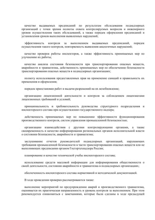 качество выдаваемых предписаний по результатам обследования поднадзорных
организаций с точки зрения полноты охвата контролируемых вопросов и инженерного
уровня осуществления таких обследований, а также порядок оформления предписаний и
установления сроков выполнения выявленных нарушений;
эффективность контроля за выполнением выдаваемых предписаний, порядок
осуществления такого контроля, повторяемость выявления аналогичных нарушений;
качество проверок работы инспекторов, а также эффективность принимаемых мер по
улучшению их работы;
качество анализа состояния безопасности при транспортировании опасных веществ,
аварийности и травматизма, действенность принимаемых мер по обеспечению безопасности
транспортирования опасных веществ в поднадзорных организациях;
полноту использования предоставленных прав на применение санкций и правильность их
применения и оформления;
порядок приостановки работ и выдачи разрешений на их возобновление;
организацию лицензионной деятельности и контроля за соблюдением лицензиатами
лицензионных требований и условий;
принципиальность и требовательность руководства структурного подразделения и
инспекторского состава при осуществлении государственного надзора;
действенность принимаемых мер по повышению эффективности функционирования
производственного контроля, систем управления промышленной безопасностью;
организацию взаимодействия с другими контролирующими органами, а также
своевременность и качество информирования региональных органов исполнительной власти
о состоянии безопасности, аварийности и травматизма;
заслушивание отчетов руководителей поднадзорных организаций, нарушающих
требования промышленной безопасности в части транспортирования опасных веществ или не
выполняющих предписания органов Госгортехнадзора России;
планирование и качество технической учебы инспекторского состава;
использование средств массовой информации для информирования общественности о
своей деятельности, состоянии аварийности и травматизма в поднадзорных организациях;
обеспеченность инспекторского состава нормативной и методической документацией.
В ходе проведения проверки рассматриваются также:
выполнение мероприятий по предупреждению аварий и производственного травматизма,
оценивается их практическая направленность и уровень контроля за выполнением. При этом
рекомендуется ознакомиться с замечаниями, которые были сделаны в ходе предыдущей
 