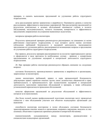 проверки, и оценить выполнение предложений по улучшению работы структурного
подразделения;
акты расследования причин травматизма и аварийности. Оценивается уровень и качество
расследования, эффективность намеченных мероприятий. При рассмотрении предписаний по
результатам комплексных и целевых обследований оценивается глубина и полнота
обследований, последовательность, четкость изложения, конкретность и эффективность
предложений, направленных на устранение выявленных недостатков;
материалы проверки работы инспекторов.
Результаты проведенной проверки рекомендуется рассматривать на совещании со всеми
работниками структурного подразделения, в ходе которого дается оценка состояния
соблюдения требований безопасности и надзорной деятельности, высказываются
предложения по улучшению работы, рассматриваются возникающие вопросы и предложения
по улучшению работы структурного подразделения.
Как правило, результаты проверки рассматриваются на коллегии территориального органа
и оформляются в виде протокола (в необходимых случаях - приказа), с конкретными
предложениями по улучшению надзорной и контрольной деятельности структурного
подразделения.
28. При проверке работы инспектора рекомендуется обращать внимание на следующие
вопросы:
состояние безопасности, производственного травматизма и аварийности в организациях,
закрепленных за инспектором;
знание инспектором требований, правил и норм промышленной безопасности,
действующих правил перевозки опасных грузов, своих должностных обязанностей и прав,
требовательность и принципиальность при осуществлении надзорной и контрольной
деятельности, выполнение нормативов обследований и проверок, а также соблюдение
установленной периодичности проведения обследований;
качество оформления предписаний по результатам обследований и эффективность
контроля за их выполнением.
Для более полной оценки профессиональной подготовки инспектора могут проводиться
совместно с ним обследования участков или объектов поднадзорных организаций для
выяснения:
способности инспектора всесторонне и полно обследовать состояние безопасности
транспортирования опасных веществ в организации, вскрывать нарушения, выделять из них
основные; объективно и правильно принимать решения в конкретной обстановке;
взаимоотношений, складывающихся между инспектором, руководителями и
специалистами поднадзорных организаций.
 