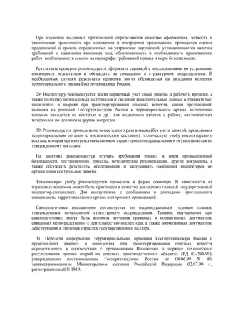 При изучении выданных предписаний определяются качество оформления, четкость и
техническая грамотность при изложении и построении предписания; проводится оценка
предписаний и сроков, определенных на устранение нарушений; устанавливаются наличие
требований о наказании виновных лиц, обоснованность и необходимость приостановки
работ, необходимость ссылки на параграфы требований правил и норм безопасности.
Результаты проверки рекомендуется оформлять справкой с предложениями по устранению
имеющихся недостатков и обсуждать на совещании в структурном подразделении. В
необходимых случаях результаты проверки могут обсуждаться на заседании коллегии
территориального органа Госгортехнадзора России.
29. Инспектору рекомендуется вести первичный учет своей работы и рабочего времени, а
также подборку необходимых материалов и сведений (накопительные данные о травматизме,
инцидентах и авариях при транспортировании опасных веществ, копии предписаний,
выписки из решений Госгортехнадзора России и территориального органа, исполнение
которых находится на контроле и др.) для подготовки отчетов о работе, аналитических
материалов по целевым и другим вопросам.
30. Рекомендуется проводить не менее одного раза в месяц (без учета занятий, проводимых
территориальным органом с инспекторским составом) техническую учебу инспекторского
состава, которая организуется начальником структурного подразделения и осуществляется по
утвержденному им плану.
На занятиях рекомендуется изучать требования правил и норм промышленной
безопасности, постановления, приказы, методические рекомендации, другие документы, а
также обсуждать результаты обследований и заслушивать сообщения инспекторов об
организации контрольной работы.
Техническую учебу рекомендуется проводить в форме семинара. В зависимости от
изучаемых вопросов может быть приглашен в качестве докладчика главный государственный
инспектор-специалист. Для выступления с сообщением и докладами приглашаются
специалисты территориального органа и сторонних организаций.
Самоподготовка инспекторов организуется по индивидуальным годовым планам,
утвержденным начальником структурного подразделения. Темами, изучаемыми при
самоподготовке, могут быть вопросы изучения правовых и нормативных документов,
связанных непосредственно с деятельностью инспектора, а также нормативных документов,
действующих в смежных отраслях государственного надзора.
31. Передача информации территориальными органами Госгортехнадзора России о
происшедших авариях и инцидентах при транспортировании опасных веществ
осуществляется в соответствии с требованиями Положения о порядке технического
расследования причин аварий на опасных производственных объектах (РД 03-293-99),
утвержденного постановлением Госгортехнадзора России от 08.06.99 N 40,
зарегистрированным Министерством юстиции Российской Федерации 02.07.99 г.,
регистрационный N 1819.
 