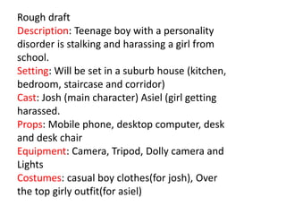 Rough draft
Description: Teenage boy with a personality
disorder is stalking and harassing a girl from
school.
Setting: Will be set in a suburb house (kitchen,
bedroom, staircase and corridor)
Cast: Josh (main character) Asiel (girl getting
harassed.
Props: Mobile phone, desktop computer, desk
and desk chair
Equipment: Camera, Tripod, Dolly camera and
Lights
Costumes: casual boy clothes(for josh), Over
the top girly outfit(for asiel)
 