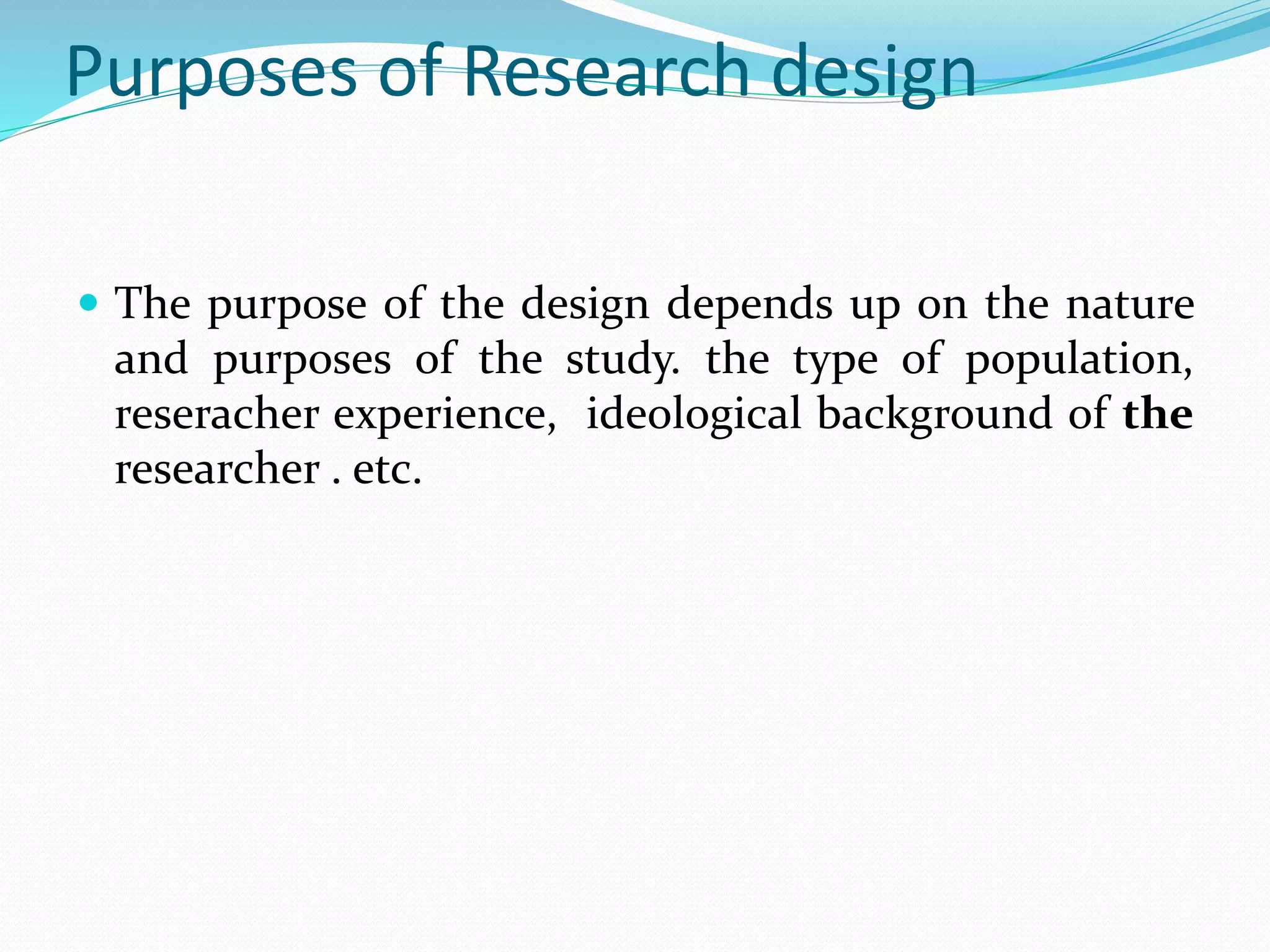 Purposes of Research design
 The purpose of the design depends up on the nature
and purposes of the study. the type of population,
reseracher experience, ideological background of the
researcher . etc.
 