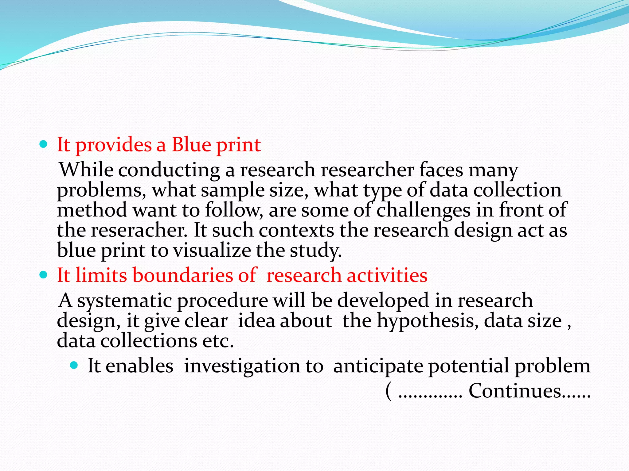  It provides a Blue print
While conducting a research researcher faces many
problems, what sample size, what type of data collection
method want to follow, are some of challenges in front of
the reseracher. It such contexts the research design act as
blue print to visualize the study.
 It limits boundaries of research activities
A systematic procedure will be developed in research
design, it give clear idea about the hypothesis, data size ,
data collections etc.
 It enables investigation to anticipate potential problem
( …………. Continues……
 