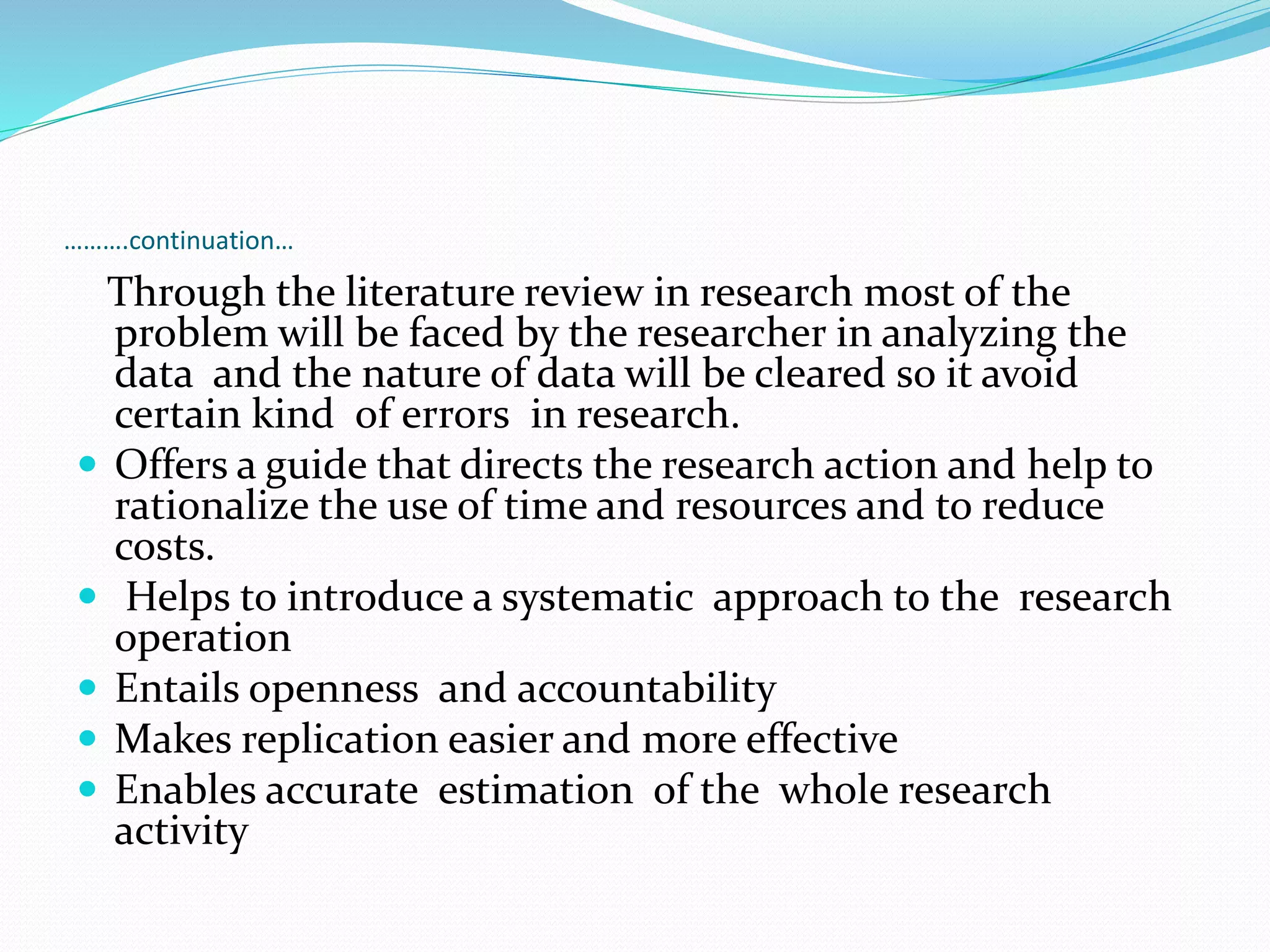 ……….continuation…
Through the literature review in research most of the
problem will be faced by the researcher in analyzing the
data and the nature of data will be cleared so it avoid
certain kind of errors in research.
 Offers a guide that directs the research action and help to
rationalize the use of time and resources and to reduce
costs.
 Helps to introduce a systematic approach to the research
operation
 Entails openness and accountability
 Makes replication easier and more effective
 Enables accurate estimation of the whole research
activity
 