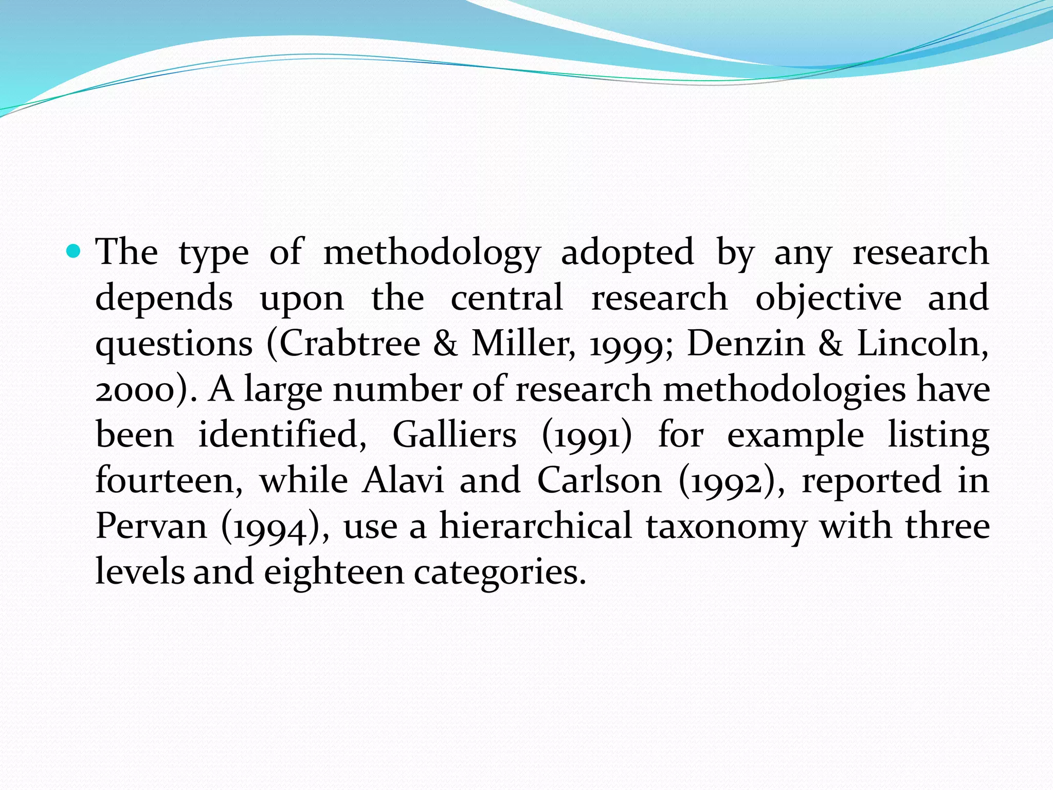  The type of methodology adopted by any research
depends upon the central research objective and
questions (Crabtree & Miller, 1999; Denzin & Lincoln,
2000). A large number of research methodologies have
been identified, Galliers (1991) for example listing
fourteen, while Alavi and Carlson (1992), reported in
Pervan (1994), use a hierarchical taxonomy with three
levels and eighteen categories.
 
