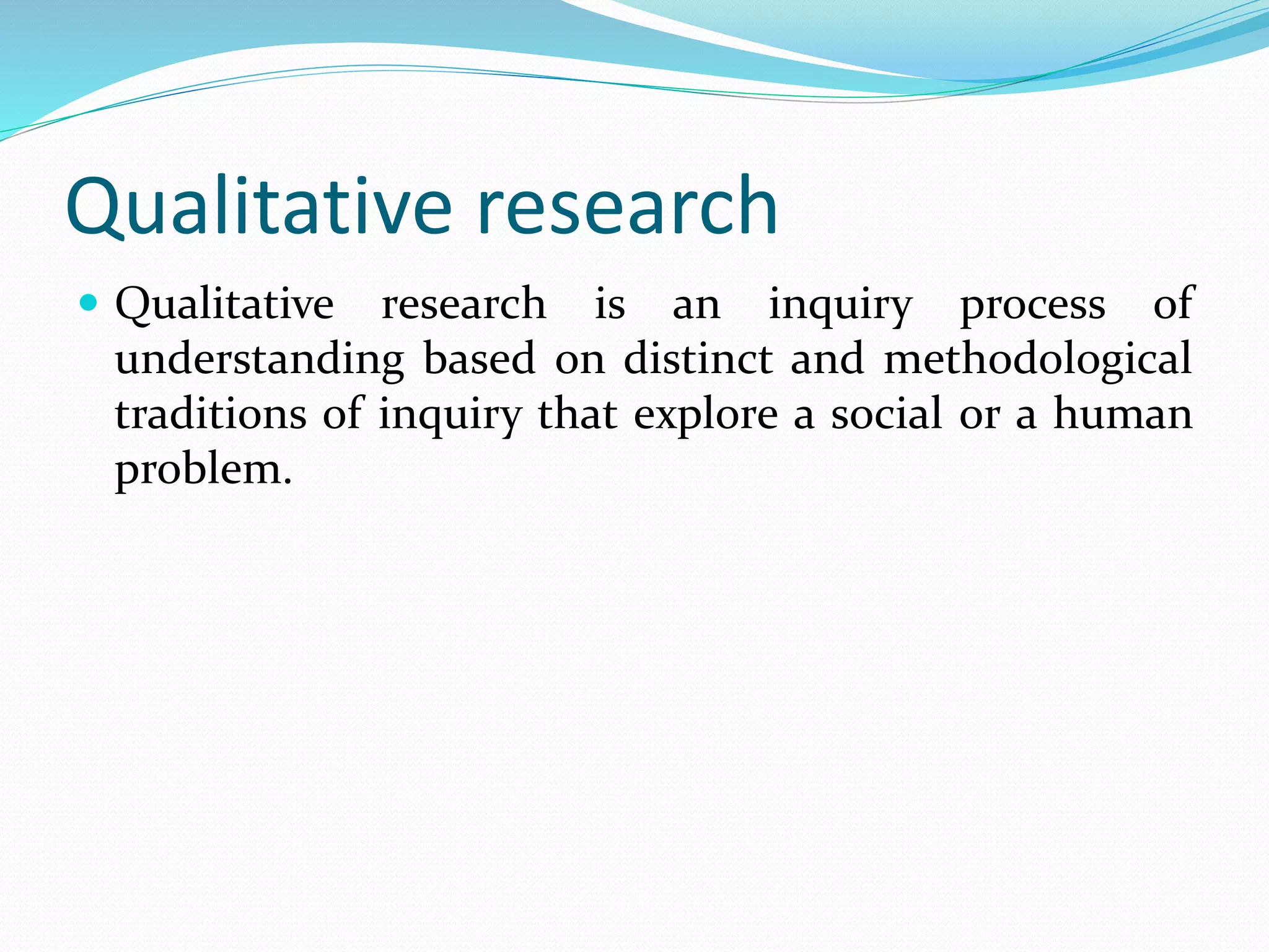 Qualitative research
 Qualitative research is an inquiry process of
understanding based on distinct and methodological
traditions of inquiry that explore a social or a human
problem.
 