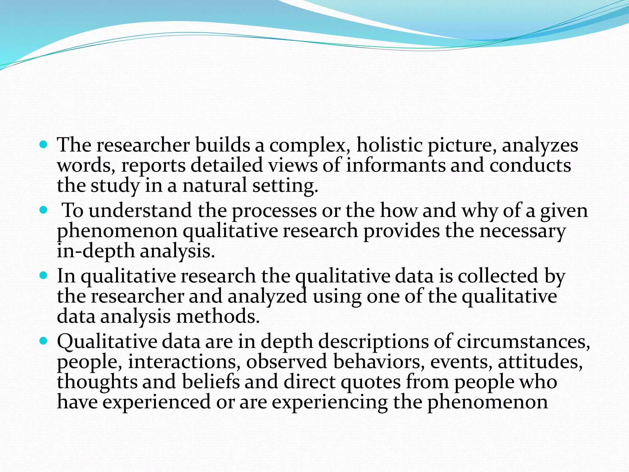  The researcher builds a complex, holistic picture, analyzes
words, reports detailed views of informants and conducts
the study in a natural setting.
 To understand the processes or the how and why of a given
phenomenon qualitative research provides the necessary
in-depth analysis.
 In qualitative research the qualitative data is collected by
the researcher and analyzed using one of the qualitative
data analysis methods.
 Qualitative data are in depth descriptions of circumstances,
people, interactions, observed behaviors, events, attitudes,
thoughts and beliefs and direct quotes from people who
have experienced or are experiencing the phenomenon
 