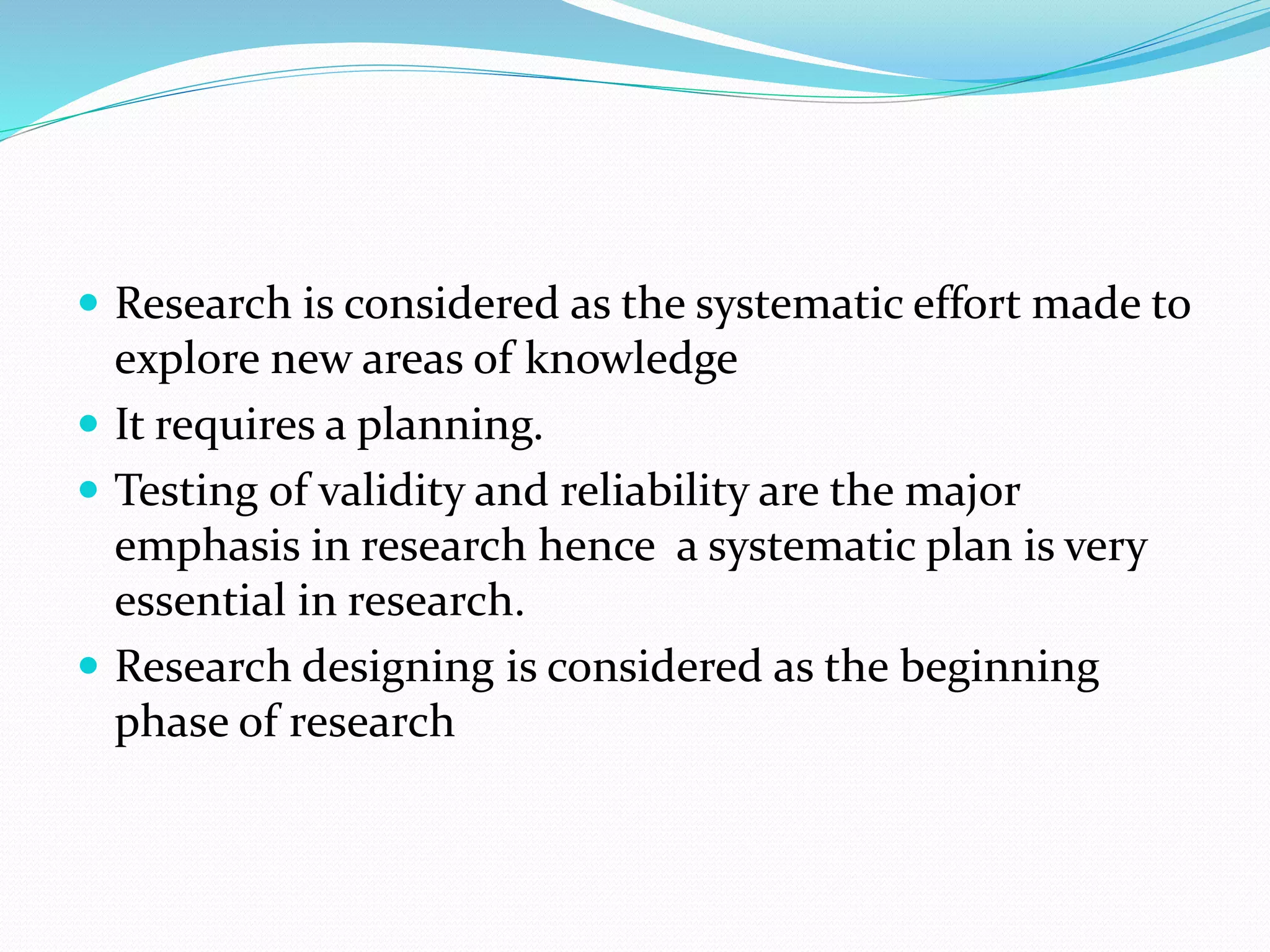  Research is considered as the systematic effort made to
explore new areas of knowledge
 It requires a planning.
 Testing of validity and reliability are the major
emphasis in research hence a systematic plan is very
essential in research.
 Research designing is considered as the beginning
phase of research
 