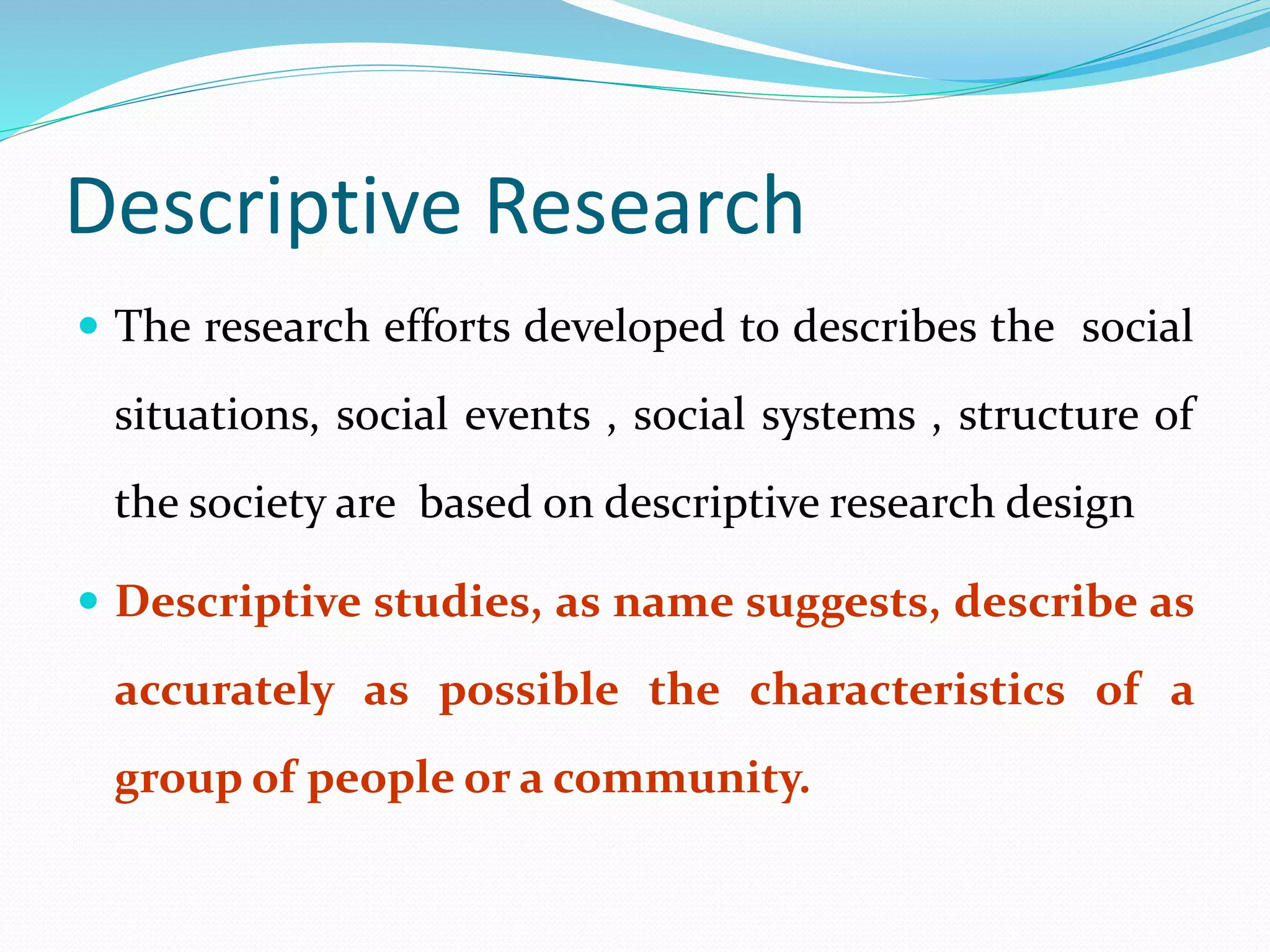 Descriptive Research
 The research efforts developed to describes the social
situations, social events , social systems , structure of
the society are based on descriptive research design
 Descriptive studies, as name suggests, describe as
accurately as possible the characteristics of a
group of people or a community.
 