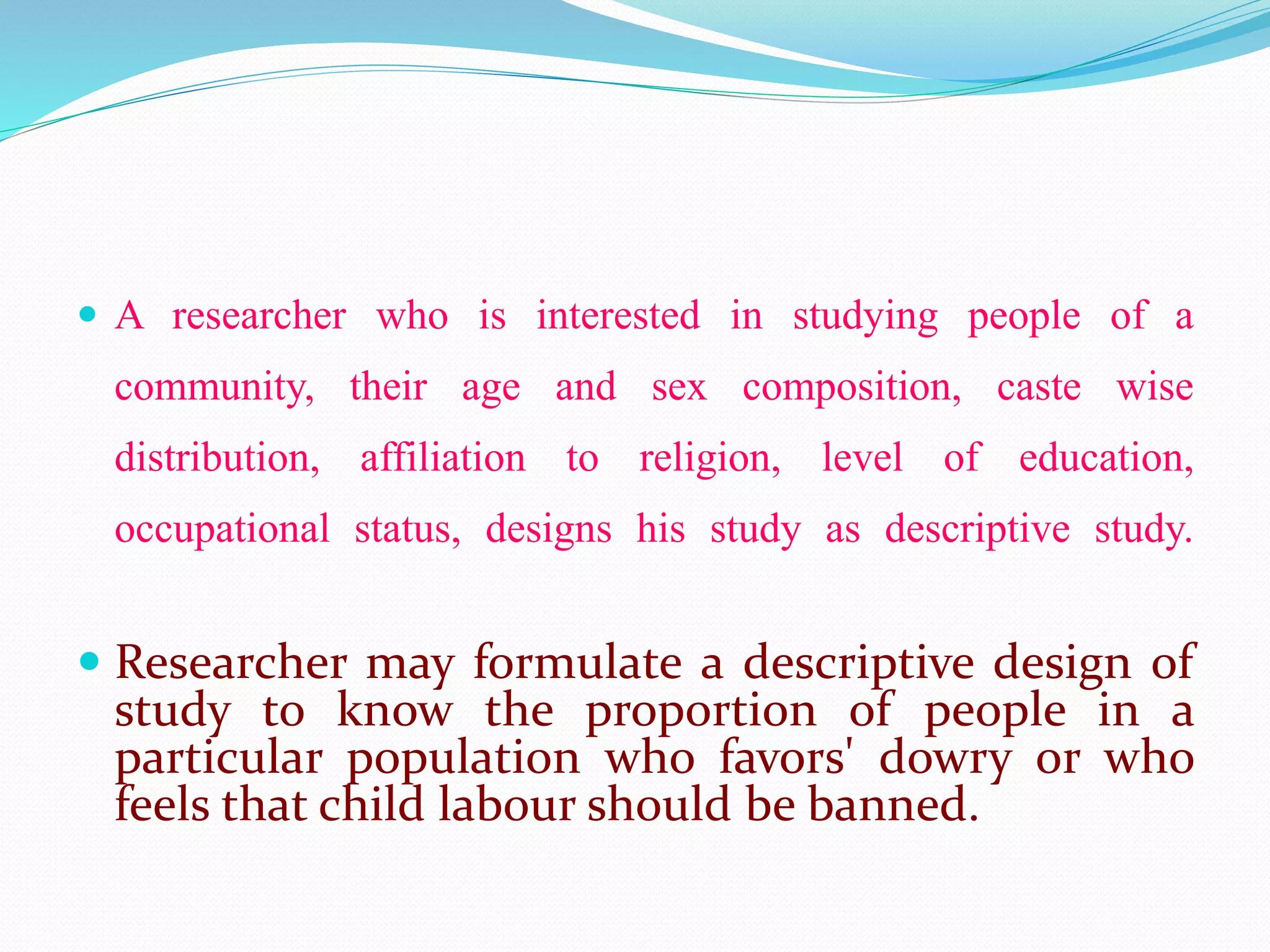  A researcher who is interested in studying people of a
community, their age and sex composition, caste wise
distribution, affiliation to religion, level of education,
occupational status, designs his study as descriptive study.
 Researcher may formulate a descriptive design of
study to know the proportion of people in a
particular population who favors' dowry or who
feels that child labour should be banned.
 