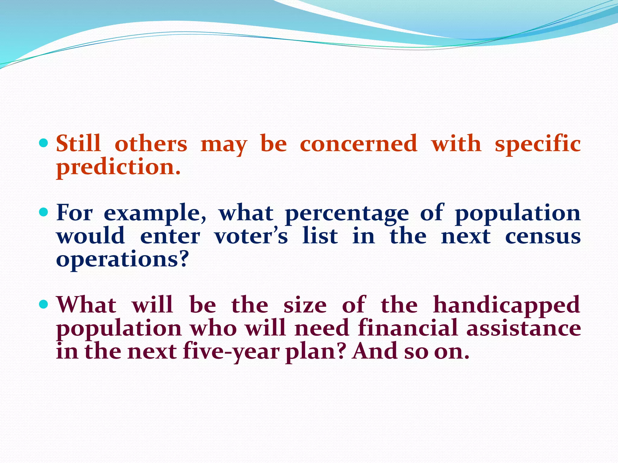  Still others may be concerned with specific
prediction.
 For example, what percentage of population
would enter voter’s list in the next census
operations?
 What will be the size of the handicapped
population who will need financial assistance
in the next five-year plan? And so on.
 