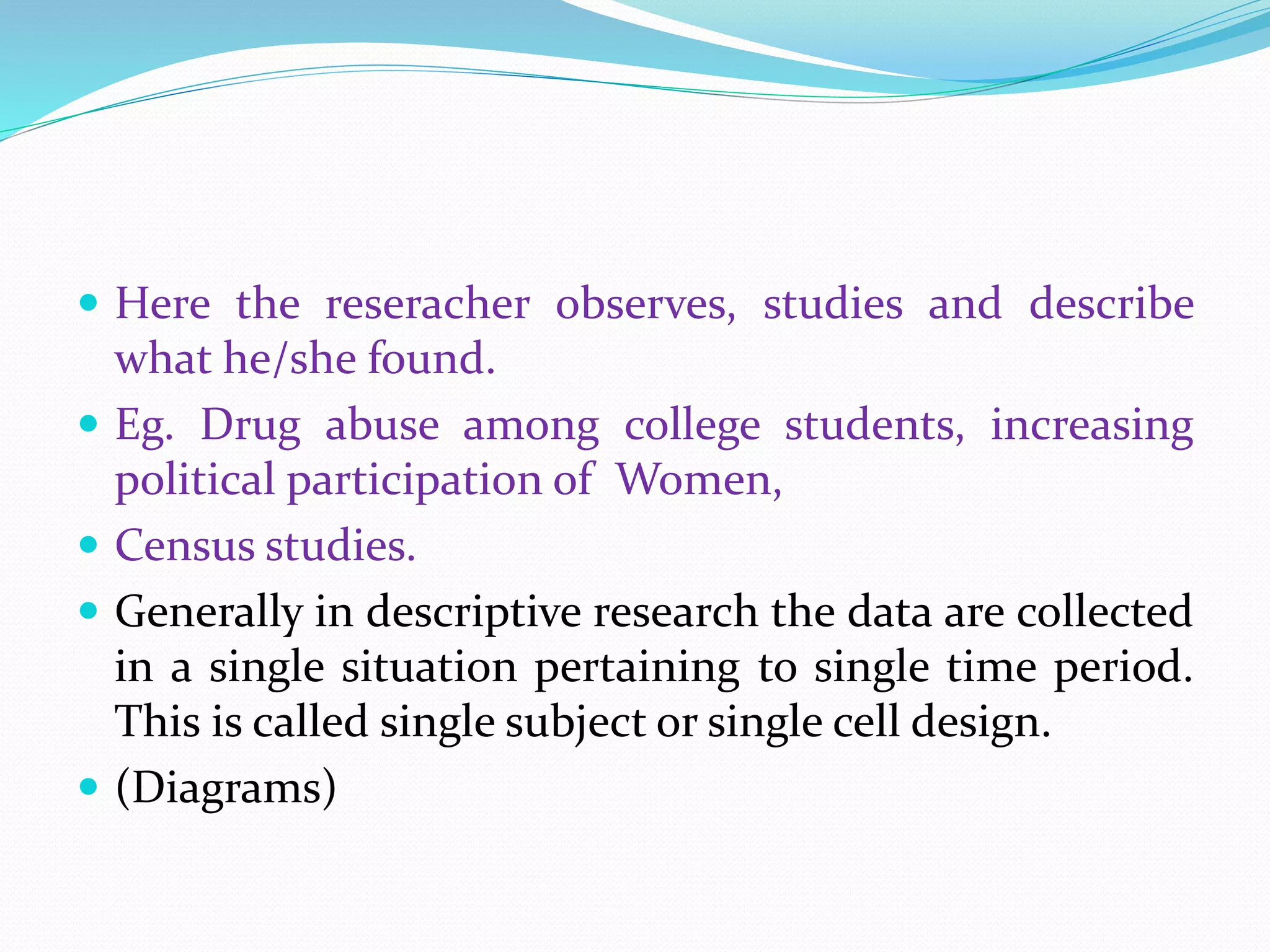  Here the reseracher observes, studies and describe
what he/she found.
 Eg. Drug abuse among college students, increasing
political participation of Women,
 Census studies.
 Generally in descriptive research the data are collected
in a single situation pertaining to single time period.
This is called single subject or single cell design.
 (Diagrams)
 