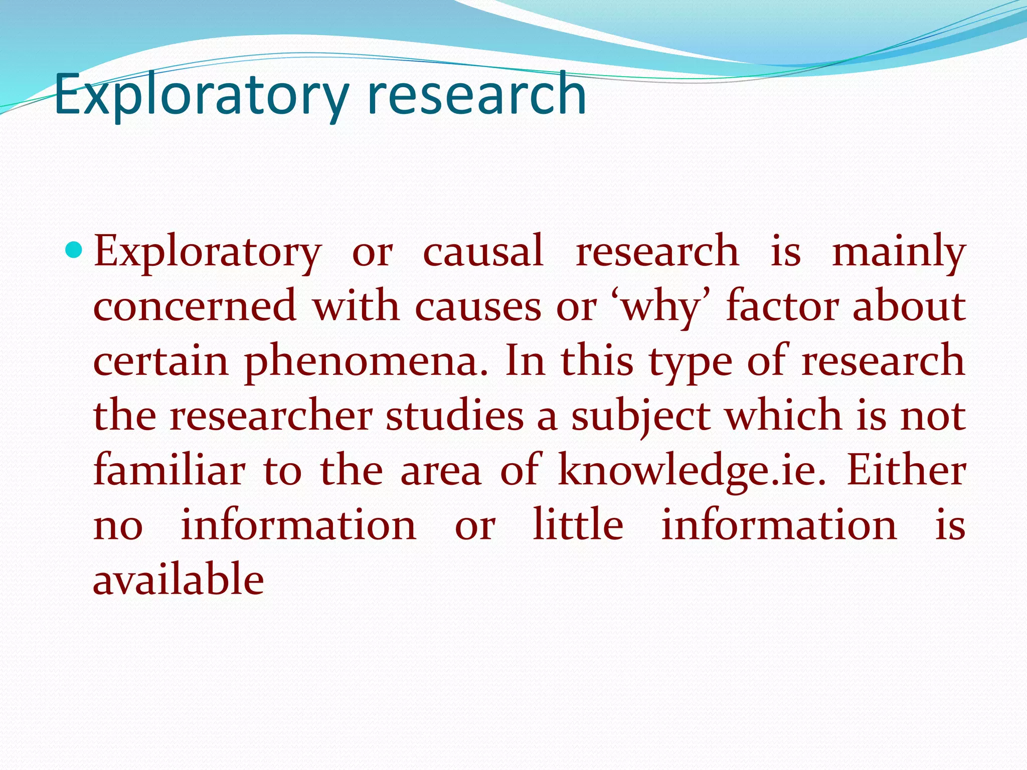Exploratory research
 Exploratory or causal research is mainly
concerned with causes or ‘why’ factor about
certain phenomena. In this type of research
the researcher studies a subject which is not
familiar to the area of knowledge.ie. Either
no information or little information is
available
 