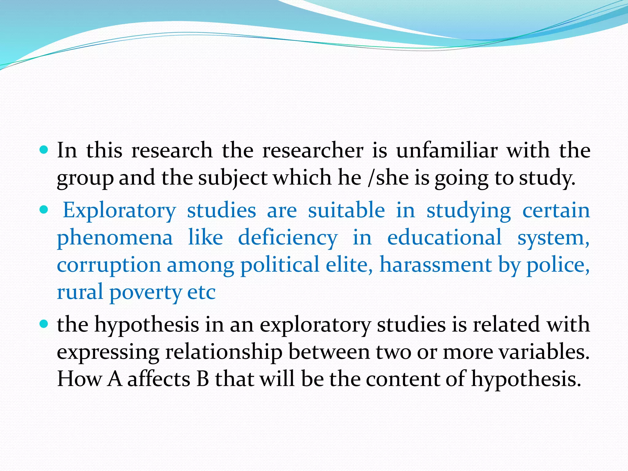  In this research the researcher is unfamiliar with the
group and the subject which he /she is going to study.
 Exploratory studies are suitable in studying certain
phenomena like deficiency in educational system,
corruption among political elite, harassment by police,
rural poverty etc
 the hypothesis in an exploratory studies is related with
expressing relationship between two or more variables.
How A affects B that will be the content of hypothesis.
 