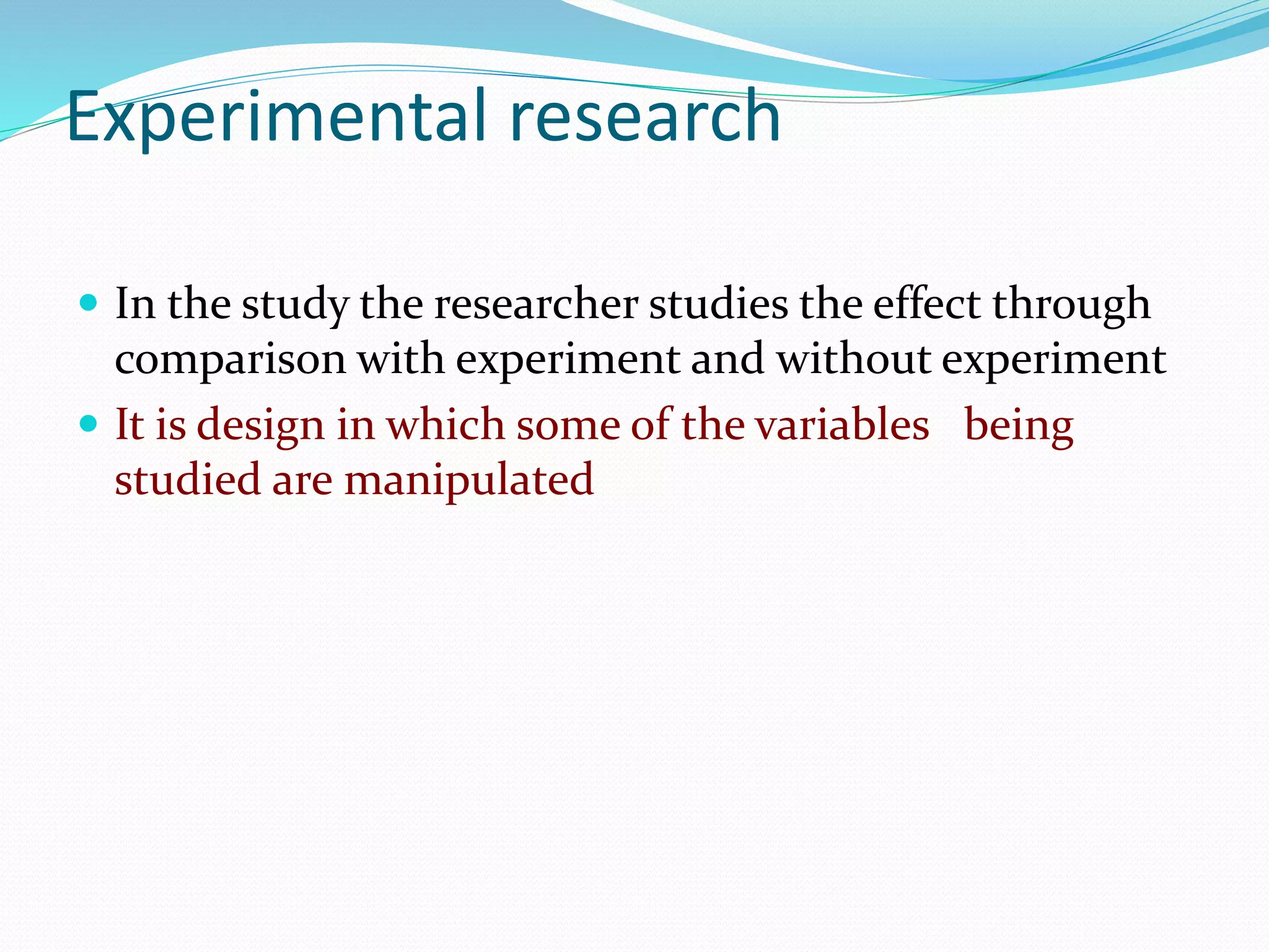 Experimental research
 In the study the researcher studies the effect through
comparison with experiment and without experiment
 It is design in which some of the variables being
studied are manipulated
 