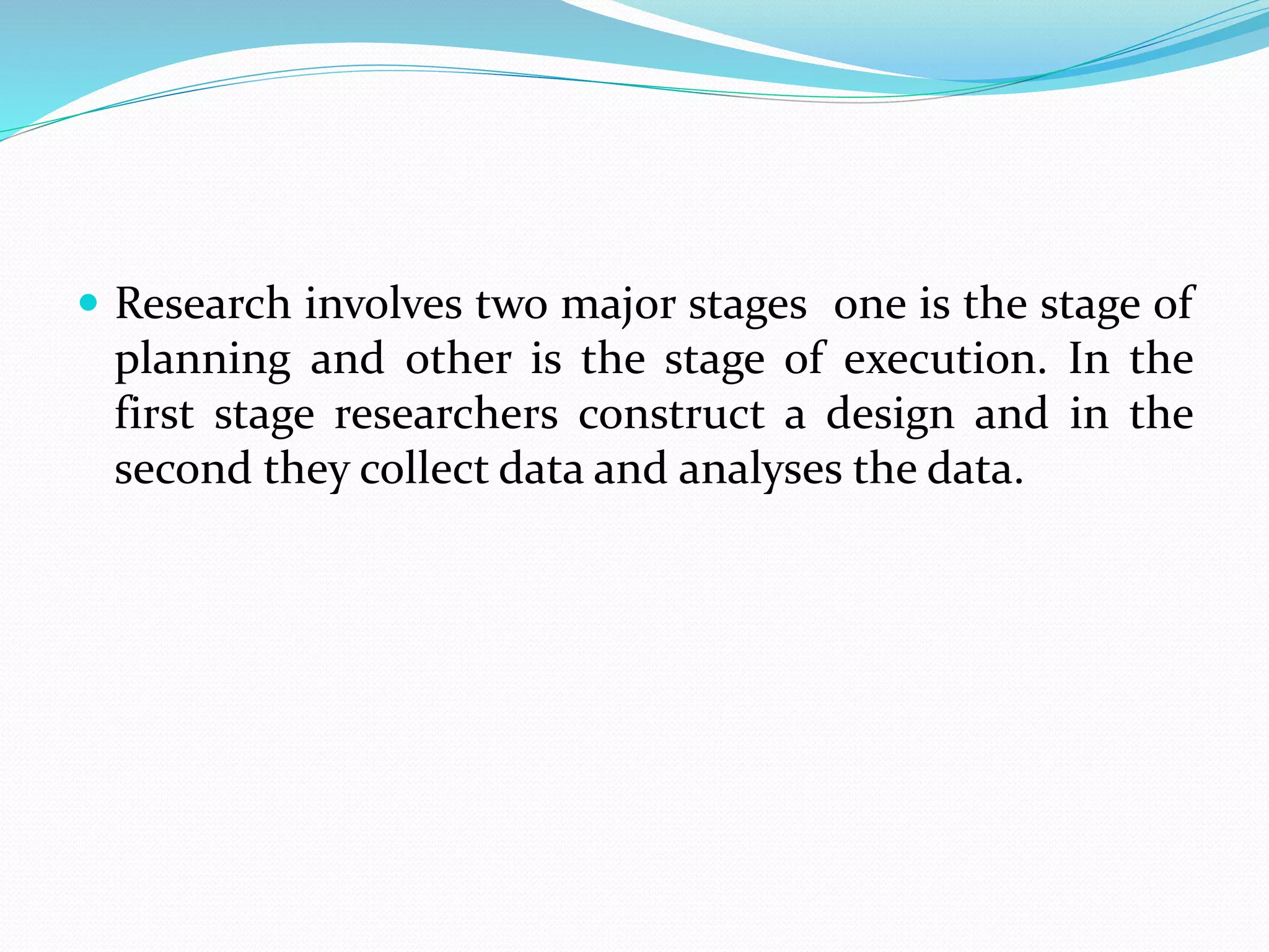  Research involves two major stages one is the stage of
planning and other is the stage of execution. In the
first stage researchers construct a design and in the
second they collect data and analyses the data.
 