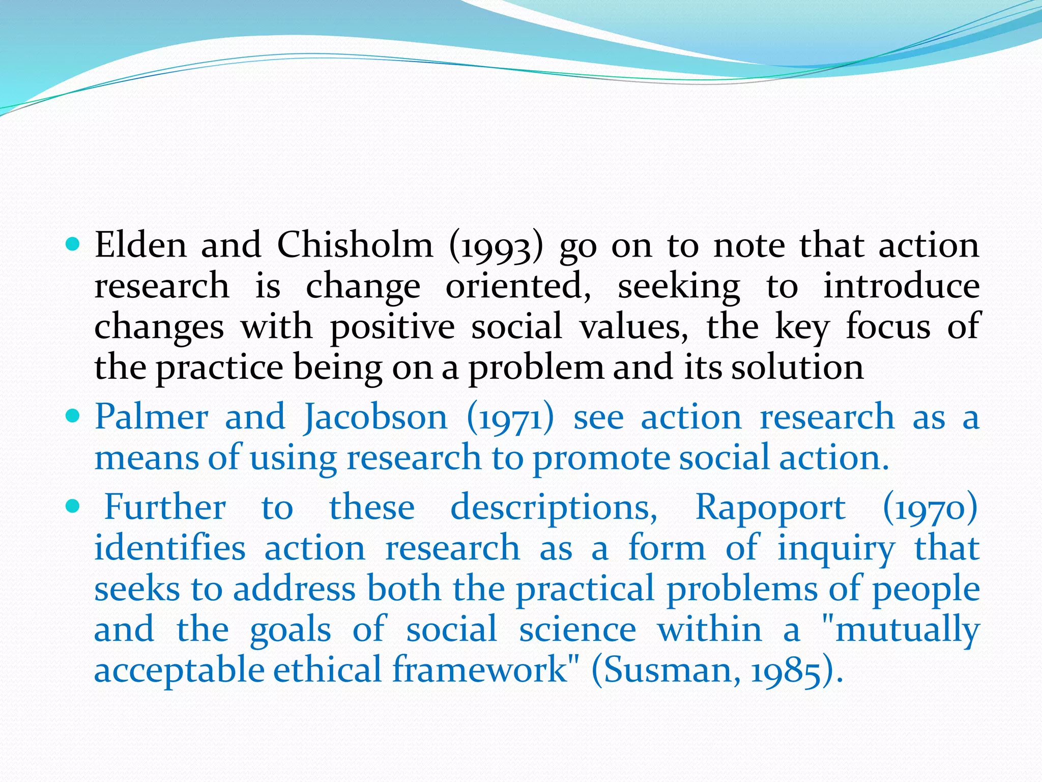  Elden and Chisholm (1993) go on to note that action
research is change oriented, seeking to introduce
changes with positive social values, the key focus of
the practice being on a problem and its solution
 Palmer and Jacobson (1971) see action research as a
means of using research to promote social action.
 Further to these descriptions, Rapoport (1970)
identifies action research as a form of inquiry that
seeks to address both the practical problems of people
and the goals of social science within a "mutually
acceptable ethical framework" (Susman, 1985).
 