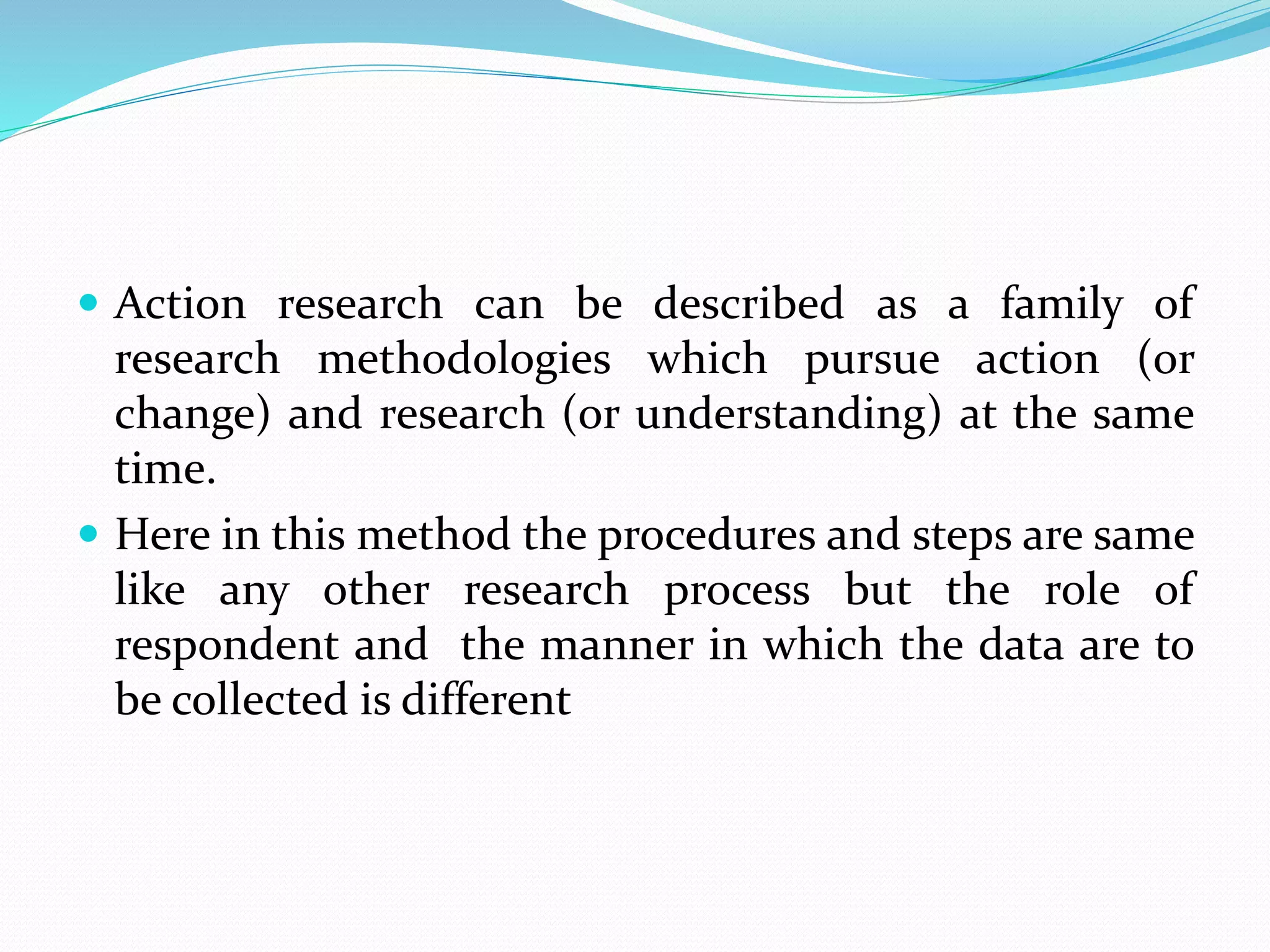  Action research can be described as a family of
research methodologies which pursue action (or
change) and research (or understanding) at the same
time.
 Here in this method the procedures and steps are same
like any other research process but the role of
respondent and the manner in which the data are to
be collected is different
 