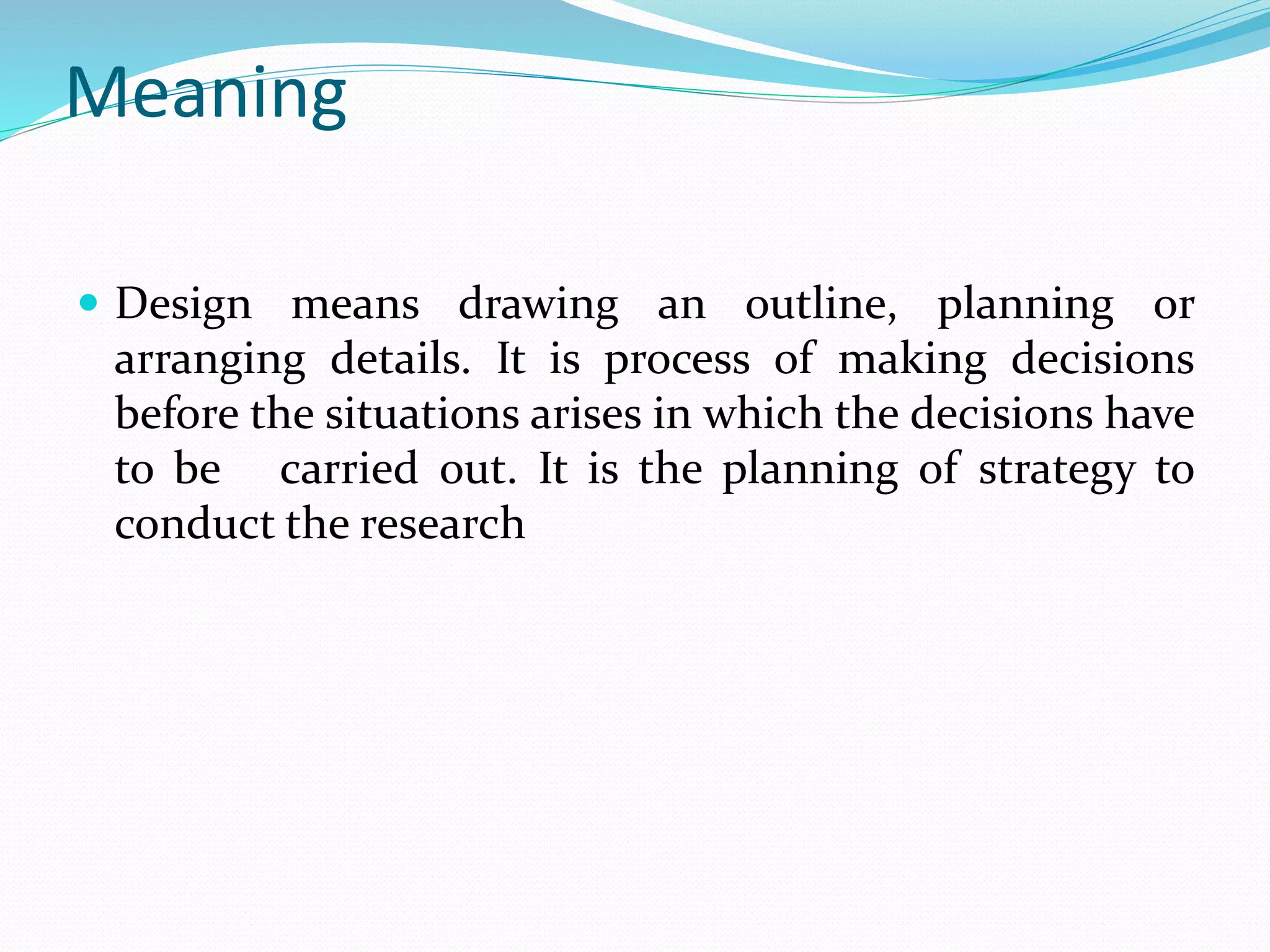 Meaning
 Design means drawing an outline, planning or
arranging details. It is process of making decisions
before the situations arises in which the decisions have
to be carried out. It is the planning of strategy to
conduct the research
 