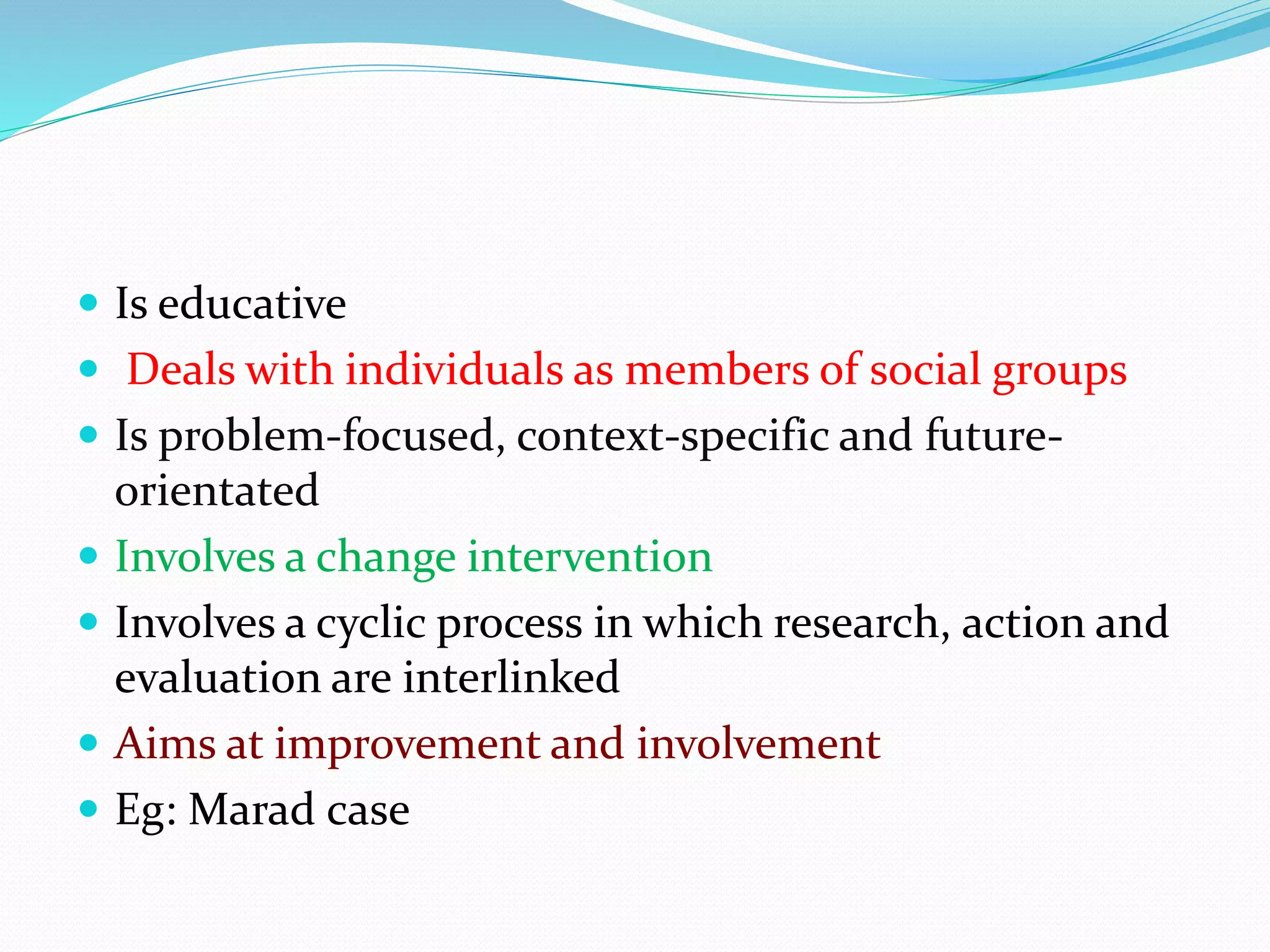  Is educative
 Deals with individuals as members of social groups
 Is problem-focused, context-specific and future-
orientated
 Involves a change intervention
 Involves a cyclic process in which research, action and
evaluation are interlinked
 Aims at improvement and involvement
 Eg: Marad case
 