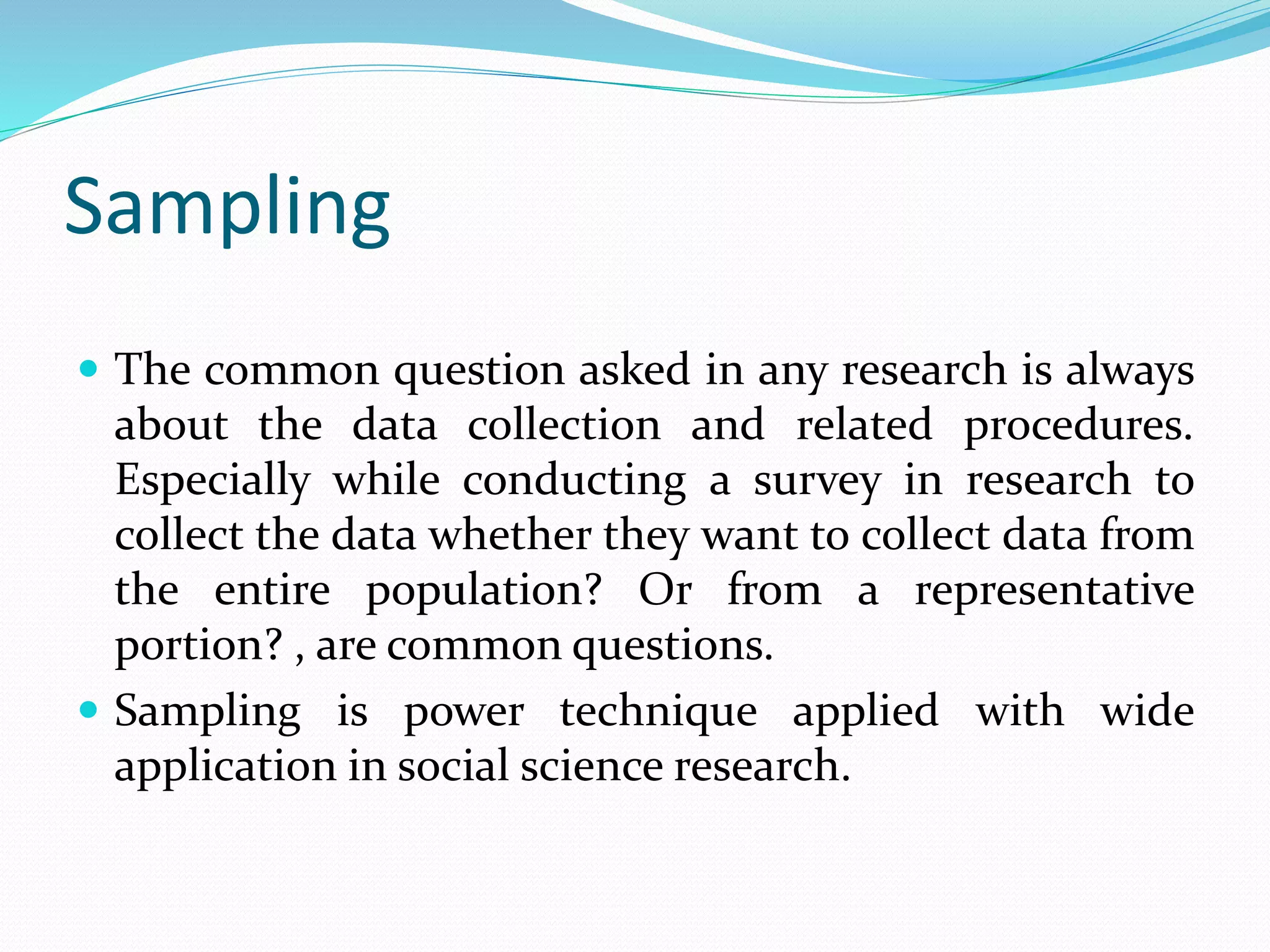 Sampling
 The common question asked in any research is always
about the data collection and related procedures.
Especially while conducting a survey in research to
collect the data whether they want to collect data from
the entire population? Or from a representative
portion? , are common questions.
 Sampling is power technique applied with wide
application in social science research.
 