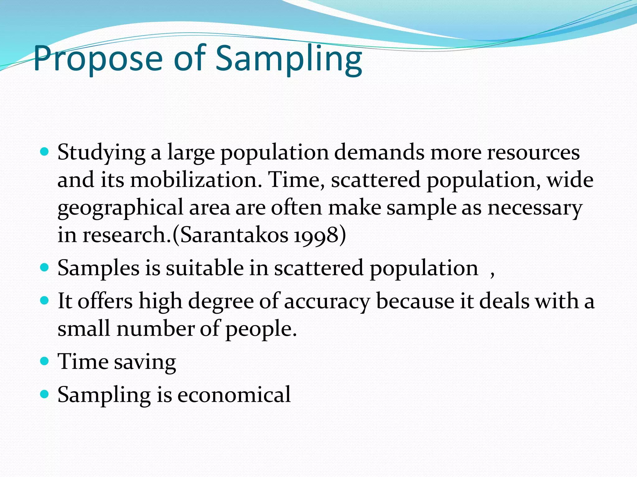 Propose of Sampling
 Studying a large population demands more resources
and its mobilization. Time, scattered population, wide
geographical area are often make sample as necessary
in research.(Sarantakos 1998)
 Samples is suitable in scattered population ,
 It offers high degree of accuracy because it deals with a
small number of people.
 Time saving
 Sampling is economical
 