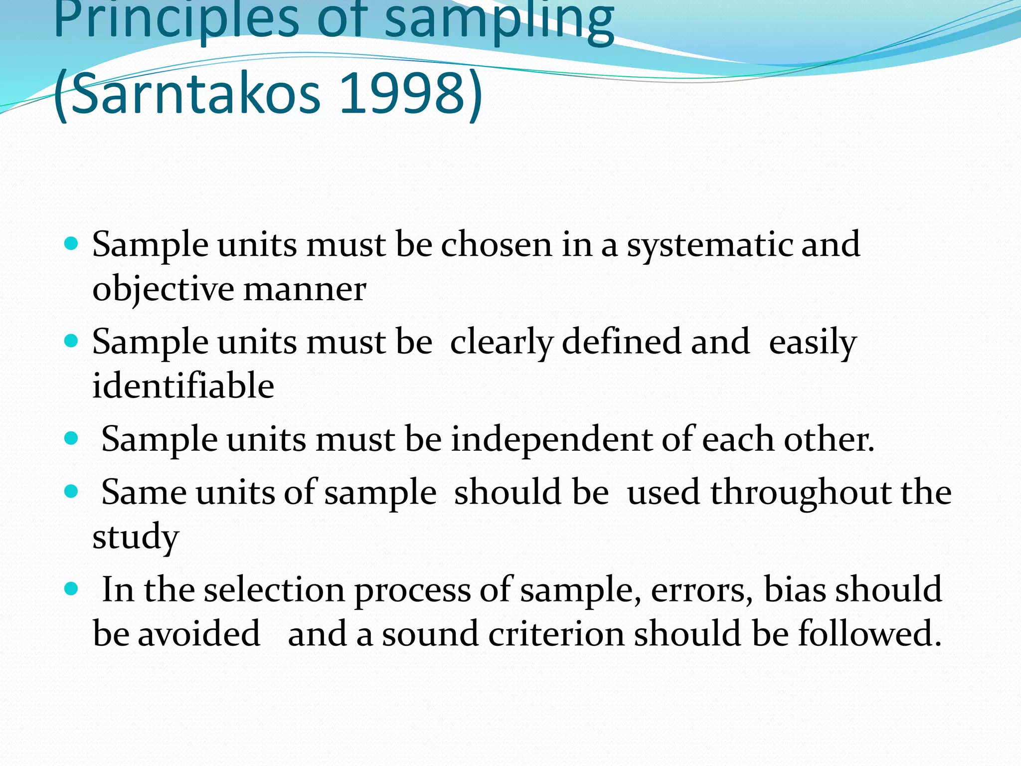 Principles of sampling
(Sarntakos 1998)
 Sample units must be chosen in a systematic and
objective manner
 Sample units must be clearly defined and easily
identifiable
 Sample units must be independent of each other.
 Same units of sample should be used throughout the
study
 In the selection process of sample, errors, bias should
be avoided and a sound criterion should be followed.
 