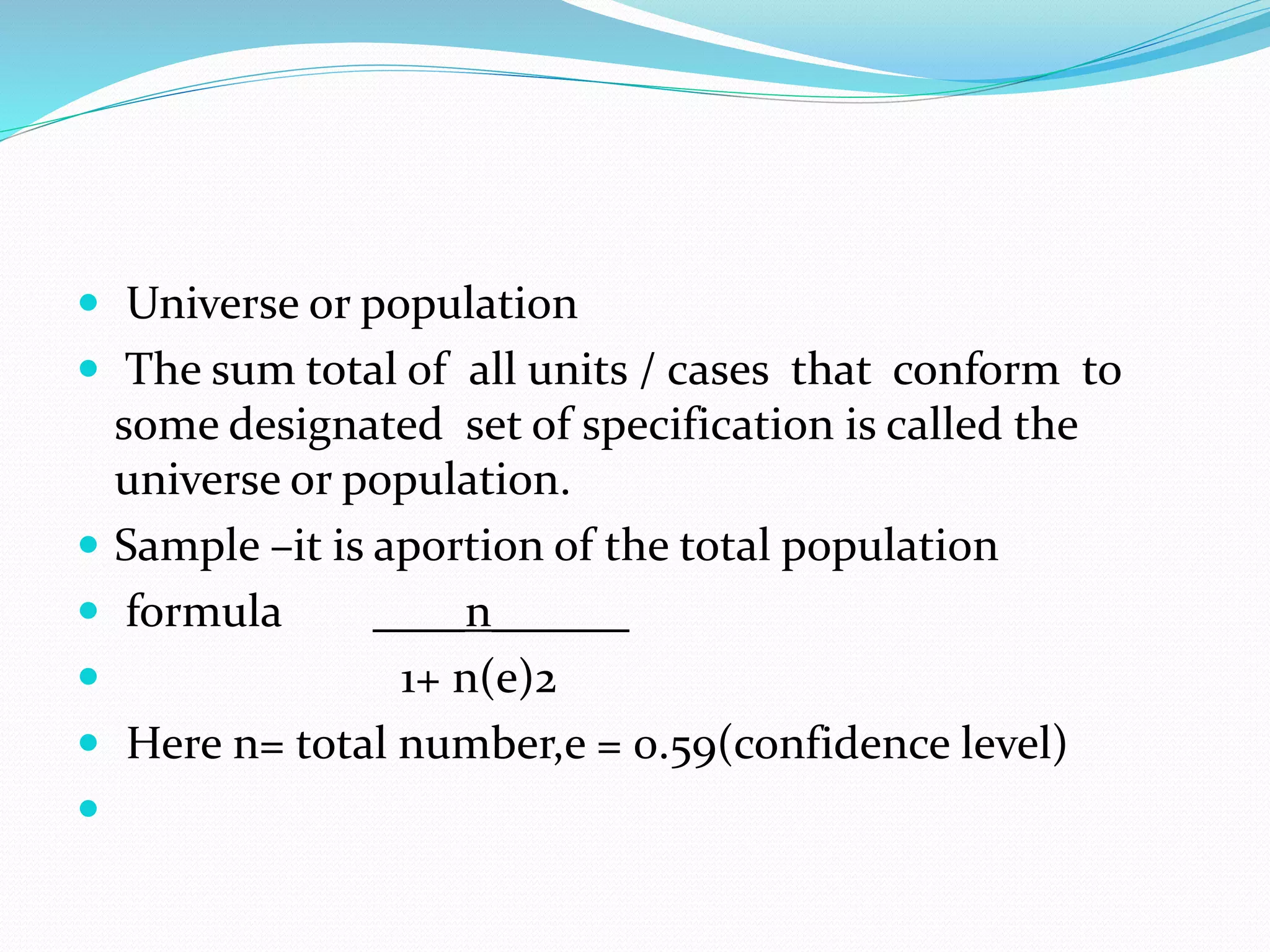  Universe or population
 The sum total of all units / cases that conform to
some designated set of specification is called the
universe or population.
 Sample –it is aportion of the total population
 formula ____n______
 1+ n(e)2
 Here n= total number,e = 0.59(confidence level)

 