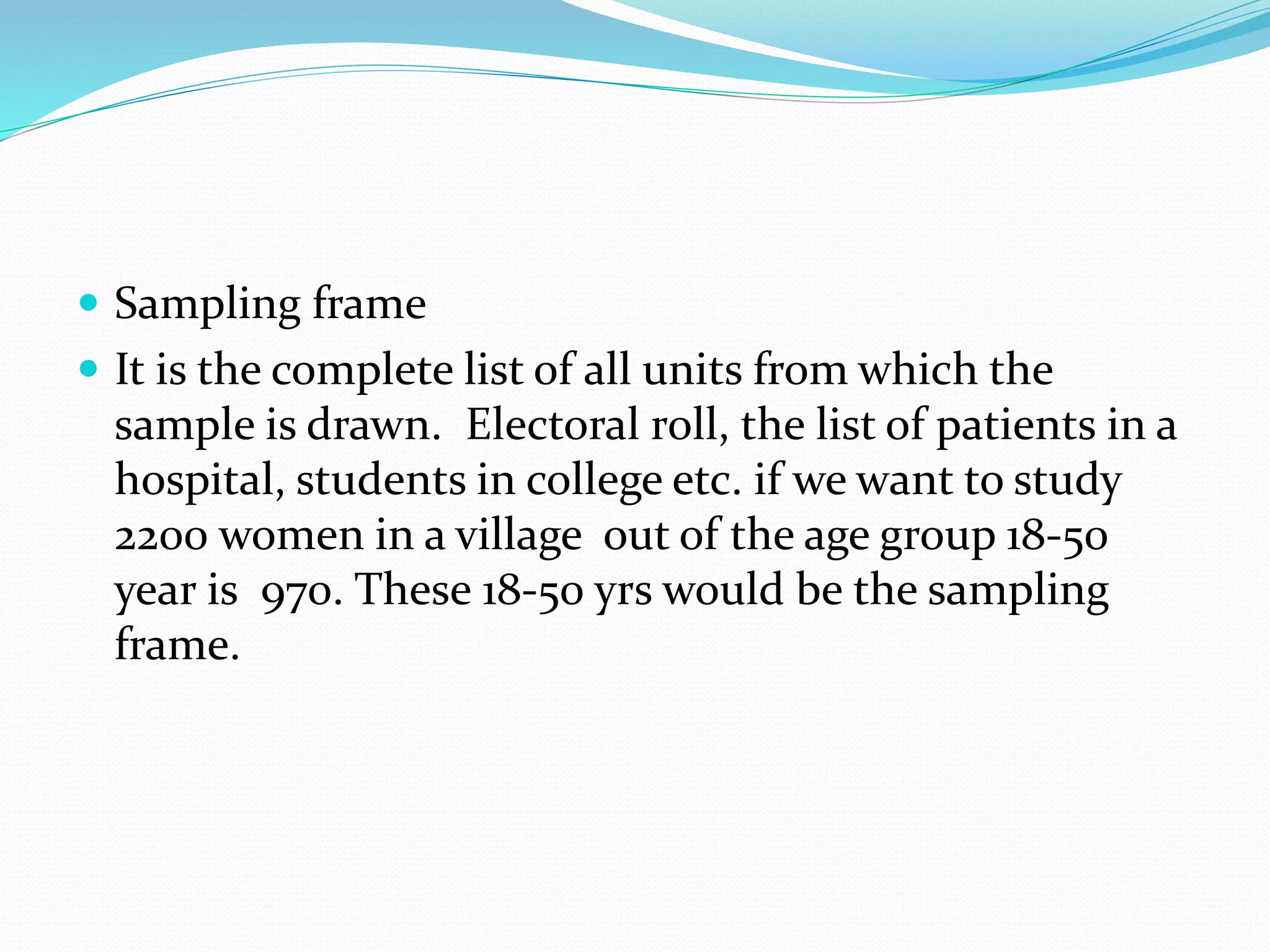  Sampling frame
 It is the complete list of all units from which the
sample is drawn. Electoral roll, the list of patients in a
hospital, students in college etc. if we want to study
2200 women in a village out of the age group 18-50
year is 970. These 18-50 yrs would be the sampling
frame.
 