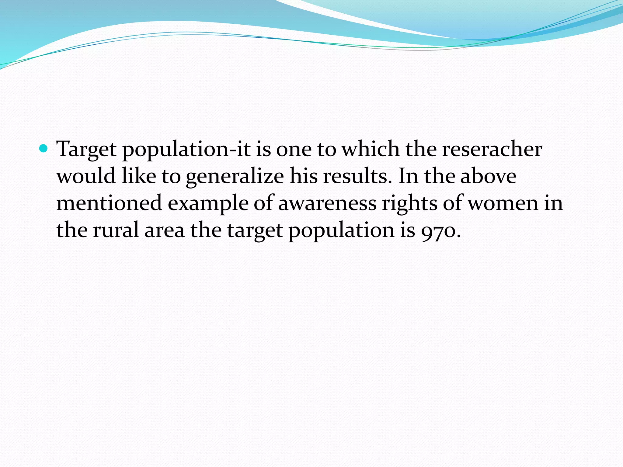  Target population-it is one to which the reseracher
would like to generalize his results. In the above
mentioned example of awareness rights of women in
the rural area the target population is 970.
 