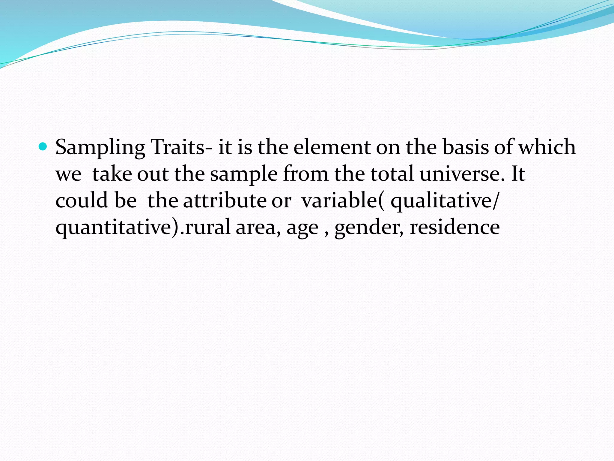  Sampling Traits- it is the element on the basis of which
we take out the sample from the total universe. It
could be the attribute or variable( qualitative/
quantitative).rural area, age , gender, residence
 