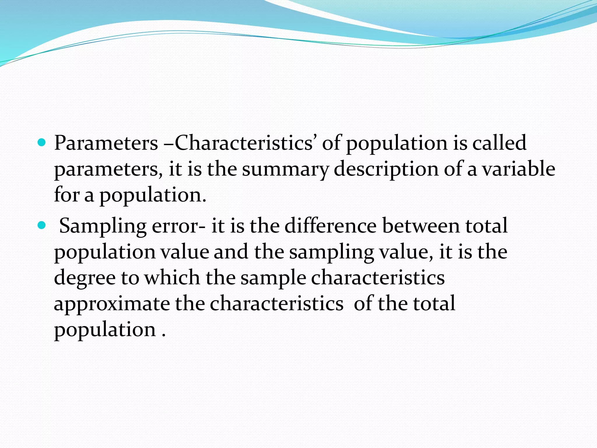  Parameters –Characteristics’ of population is called
parameters, it is the summary description of a variable
for a population.
 Sampling error- it is the difference between total
population value and the sampling value, it is the
degree to which the sample characteristics
approximate the characteristics of the total
population .
 