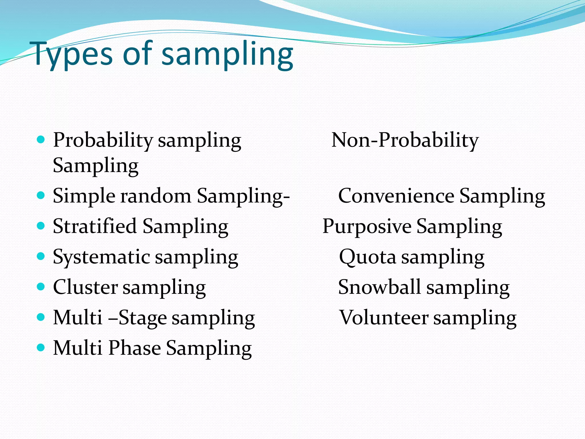 Types of sampling
 Probability sampling Non-Probability
Sampling
 Simple random Sampling- Convenience Sampling
 Stratified Sampling Purposive Sampling
 Systematic sampling Quota sampling
 Cluster sampling Snowball sampling
 Multi –Stage sampling Volunteer sampling
 Multi Phase Sampling
 